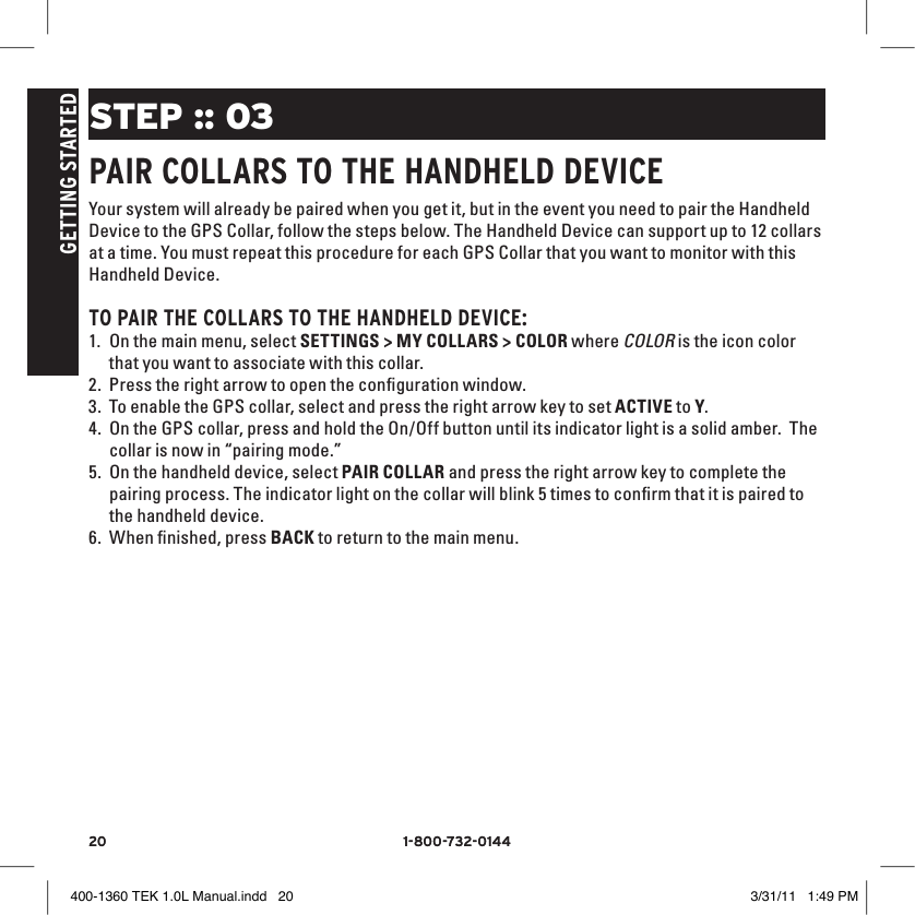 20 1-800-732-014420 1-800-732-0144GETTING STARTEDSTEP :: 03PAIR COllARS TO THE HANDHElD DEvICEYour system will already be paired when you get it, but in the event you need to pair the Handheld Device to the GPS Collar, follow the steps below. The Handheld Device can support up to 12 collars at a time. You must repeat this procedure for each GPS Collar that you want to monitor with this Handheld Device. TO PAIR THE COllARS TO THE HANDHElD DEvICE:1. On the main menu, select SETTINGS &gt; MY COLLARS &gt; COLOR where COLOR is the icon color that you want to associate with this collar. 2. Press the right arrow to open the conﬁguration window. 3. To enable the GPS collar, select and press the right arrow key to set ACTIVE to Y. 4. On the GPS collar, press and hold the On/Off button until its indicator light is a solid amber.  The collar is now in “pairing mode.”  5. On the handheld device, select PAIR COLLAR and press the right arrow key to complete the pairing process. The indicator light on the collar will blink 5 times to conﬁrm that it is paired to the handheld device.6. When ﬁnished, press BACK to return to the main menu.400-1360 TEK 1.0L Manual.indd   20 3/31/11   1:49 PM