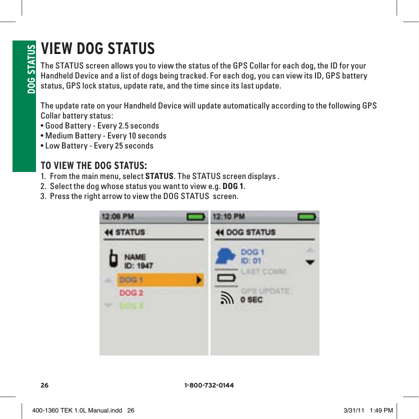26 1-800-732-014426 1-800-732-0144DOG STATUSvIEW DOG STATUS The STATUS screen allows you to view the status of the GPS Collar for each dog, the ID for your Handheld Device and a list of dogs being tracked. For each dog, you can view its ID, GPS battery status, GPS lock status, update rate, and the time since its last update.The update rate on your Handheld Device will update automatically according to the following GPS Collar battery status:•Good Battery - Every 2.5 seconds•Medium Battery - Every 10 seconds•Low Battery - Every 25 secondsTO vIEW THE DOG STATUS: 1. From the main menu, select STATUS. The STATUS screen displays . 2. Select the dog whose status you want to view e.g. DOG 1. 3. Press the right arrow to view the DOG STATUS  screen. 9:40 AMGENERALTimeBrightnessBattery GaugeUp / Down IndicatorsMore / SelectBackText Enter100 YDSTRACKINGGPS Lock/Fix IndicatorCompassDog Direction IndicatorDog Direction Indicator Communication LostDog  On Point / TreedScale IndicatorBattery Gauge on CollarCVTTRAININGContinuous StimulationVibrationToneMy DogRMP1P2Rising StimMomentary StimProgrammable 1Programmable 2 400-1360 TEK 1.0L Manual.indd   26 3/31/11   1:49 PM