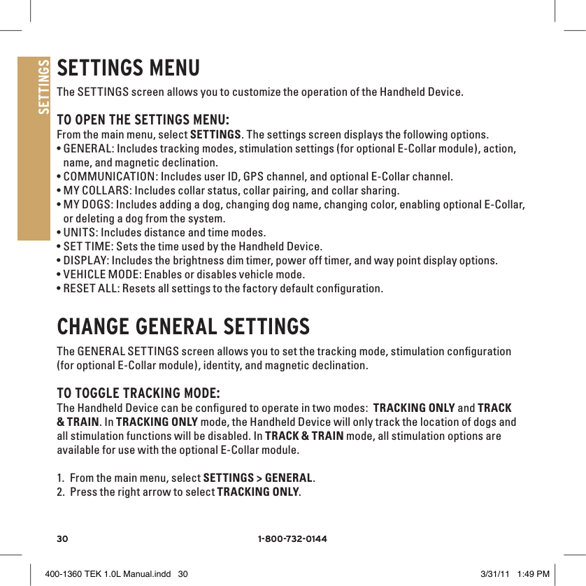 30 1-800-732-014430 1-800-732-0144SETTINGSSETTINGS MENUThe SETTINGS screen allows you to customize the operation of the Handheld Device. TO OPEN THE SETTINGS MENU:From the main menu, select SETTINGS. The settings screen displays the following options. •GENERAL: Includes tracking modes, stimulation settings (for optional E-Collar module), action, name, and magnetic declination.•COMMUNICATION: Includes user ID, GPS channel, and optional E-Collar channel.•MY COLLARS: Includes collar status, collar pairing, and collar sharing. •MY DOGS: Includes adding a dog, changing dog name, changing color, enabling optional E-Collar,  or deleting a dog from the system. •UNITS: Includes distance and time modes. •SET TIME: Sets the time used by the Handheld Device. •DISPL AY: Includes the brightness dim timer, power off timer, and way point display options. •VEHICLE MODE: Enables or disables vehicle mode.•RESET ALL: Resets all settings to the factory default conﬁguration.CHANGE GENERAl SETTINGSThe GENERAL SETTINGS screen allows you to set the tracking mode, stimulation conﬁguration (for optional E-Collar module), identity, and magnetic declination. TO TOGGlE TRACKING MODE:The Handheld Device can be conﬁgured to operate in two modes:  TRACKING ONLY and TRACK &amp; TRAIN. In TRACKING ONLY mode, the Handheld Device will only track the location of dogs and all stimulation functions will be disabled. In TRACK &amp; TRAIN mode, all stimulation options are available for use with the optional E-Collar module. 1. From the main menu, select SETTINGS &gt; GENERAL. 2. Press the right arrow to select TRACKING ONLY. 400-1360 TEK 1.0L Manual.indd   30 3/31/11   1:49 PM
