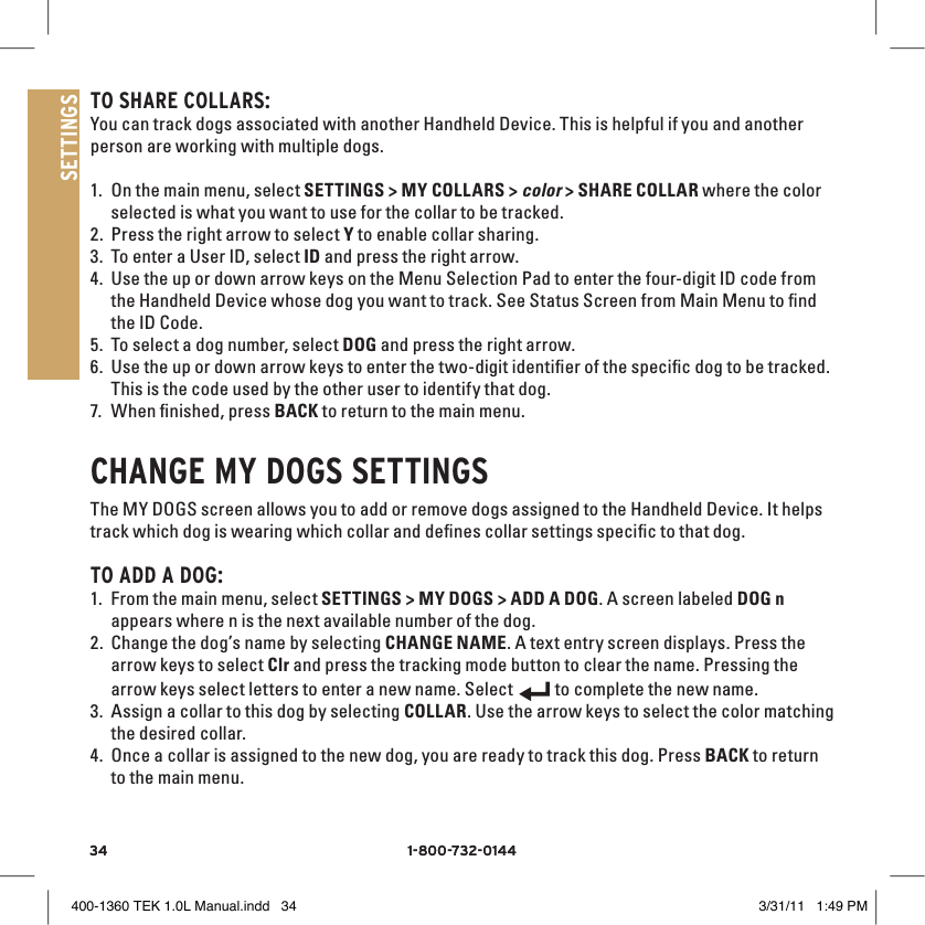 34 1-800-732-014434 1-800-732-0144SETTINGSTO SHARE COllARS:You can track dogs associated with another Handheld Device. This is helpful if you and another person are working with multiple dogs. 1. On the main menu, select SETTINGS &gt; MY COLLARS &gt; color &gt; SHARE COLLAR where the color selected is what you want to use for the collar to be tracked. 2. Press the right arrow to select Y to enable collar sharing. 3. To enter a User ID, select ID and press the right arrow.4. Use the up or down arrow keys on the Menu Selection Pad to enter the four-digit ID code from the Handheld Device whose dog you want to track. See Status Screen from Main Menu to ﬁnd the ID Code.5. To select a dog number, select DOG and press the right arrow. 6. Use the up or down arrow keys to enter the two-digit identiﬁer of the speciﬁc dog to be tracked. This is the code used by the other user to identify that dog. 7. When ﬁnished, press BACK to return to the main menu. CHANGE MY DOGS SETTINGSThe MY DOGS screen allows you to add or remove dogs assigned to the Handheld Device. It helps track which dog is wearing which collar and deﬁnes collar settings speciﬁc to that dog. TO ADD A DOG:1. From the main menu, select SETTINGS &gt; MY DOGS &gt; ADD A DOG. A screen labeled DOG n appears where n is the next available number of the dog.2. Change the dog’s name by selecting CHANGE NAME. A text entry screen displays. Press the arrow keys to select Clr and press the tracking mode button to clear the name. Pressing the arrow keys select letters to enter a new name. Select 9:40 AMGENERALTimeBrightnessBattery GaugeUp / Down IndicatorsMore / SelectBackText Enter100 YDSTRACKINGGPS Lock/Fix IndicatorCompassDog Direction IndicatorDog Direction Indicator Communication LostDog  On Point / TreedScale IndicatorBattery Gauge on CollarCVTTRAININGContinuous StimulationVibrationToneMy DogRMP1P2Rising StimMomentary StimProgrammable 1Programmable 2 to complete the new name. 3. Assign a collar to this dog by selecting COLLAR. Use the arrow keys to select the color matching the desired collar. 4. Once a collar is assigned to the new dog, you are ready to track this dog. Press BACK to return to the main menu.400-1360 TEK 1.0L Manual.indd   34 3/31/11   1:49 PM