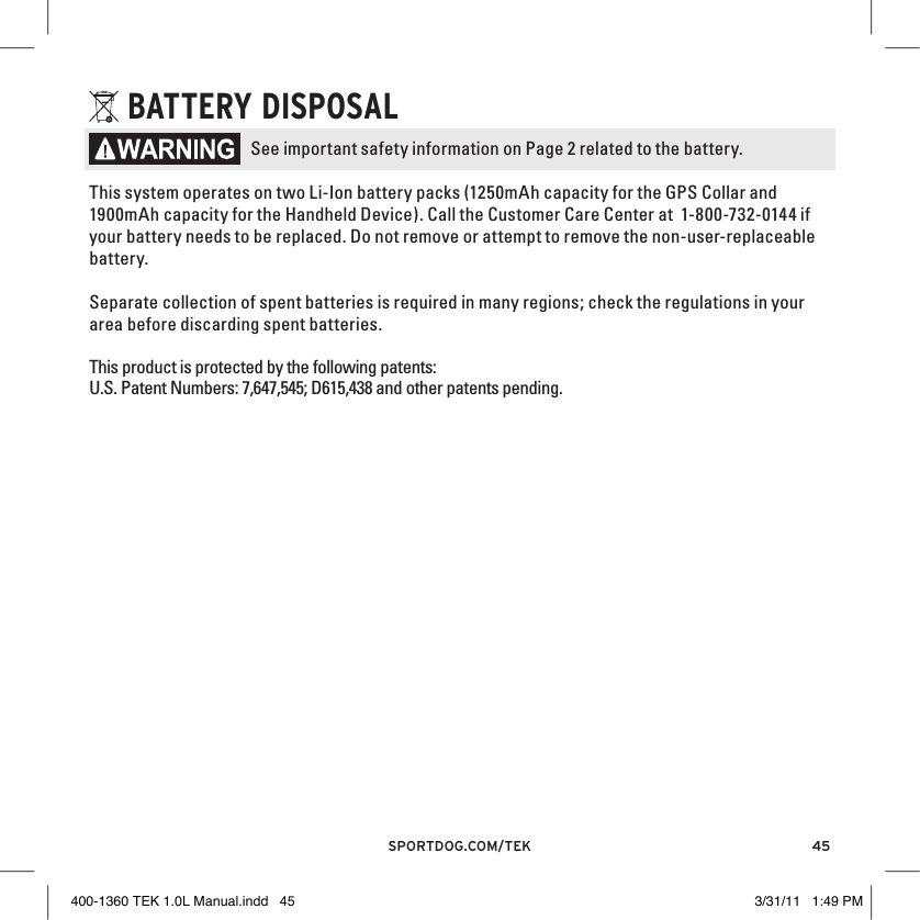 45sportdog.com/tEK bATTERY DISPOSAlSee important safety information on Page 2 related to the battery.This system operates on two Li-Ion battery packs (1250mAh capacity for the GPS Collar and 1900mAh capacity for the Handheld Device). Call the Customer Care Center at  1-800-732-0144 if your battery needs to be replaced. Do not remove or attempt to remove the non-user-replaceable battery. Separate collection of spent batteries is required in many regions; check the regulations in your area before discarding spent batteries.This product is protected by the following patents:U.S. Patent Numbers: 7,647,545; D615,438 and other patents pending.400-1360 TEK 1.0L Manual.indd   45 3/31/11   1:49 PM