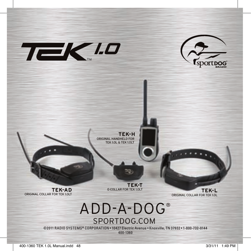 ADD-A-DOG®ADD-A-DOG®SPORTDOG.COMTEK-A DORIGINAL COLLAR FOR TEK 1.0LTTEK-TE-COLLAR FOR TEK 1.0LT TEK-LORIGINAL COLLAR FOR TEK 1.0LTEK-HORIGINAL HANDHELD FOR TEK 1.0L &amp; TEK 1.0LT ©2011 RADIO SYSTEMS® CORPORATION •10427ElectricAvenue•Knoxville,TN37932•1-800-732-0144400-1360400-1360 TEK 1.0L Manual.indd   48 3/31/11   1:49 PM