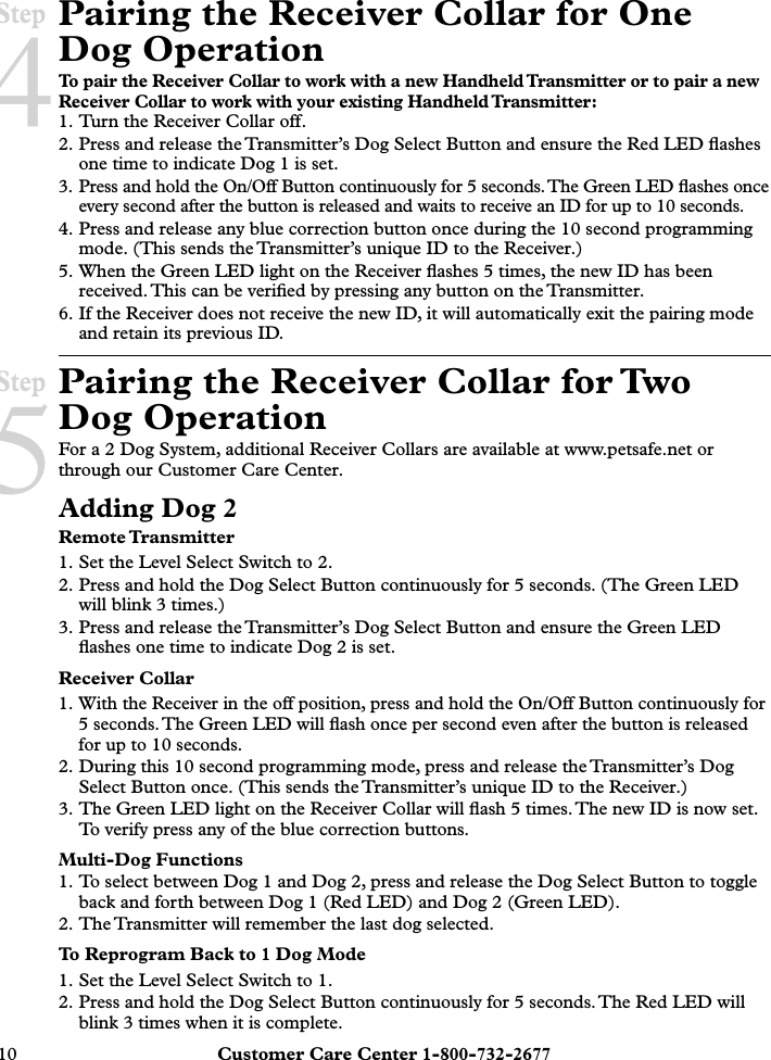 10  Customer Care Center 1-800-732-2677Pairing the Receiver Collar for One Dog OperationTo pair the Receiver Collar to work with a new Handheld Transmitter or to pair a new Receiver Collar to work with your existing Handheld Transmitter:1. Turn the Receiver Collar off.2. Press and release the Transmitter’s Dog Select Button and ensure the Red LED ﬂashes one time to indicate Dog 1 is set.3. Press and hold the On/Off Button continuously for 5 seconds. The Green LED ﬂashes once every second after the button is released and waits to receive an ID for up to 10 seconds. 4. Press and release any blue correction button once during the 10 second programming mode. (This sends the Transmitter’s unique ID to the Receiver.)5. When the Green LED light on the Receiver ﬂashes 5 times, the new ID has been received. This can be veriﬁed by pressing any button on the Transmitter.6. If the Receiver does not receive the new ID, it will automatically exit the pairing mode and retain its previous ID.Pairing the Receiver Collar for Two Dog OperationFor a 2 Dog System, additional Receiver Collars are available at www.petsafe.net or through our Customer Care Center. Adding Dog 2Remote Transmitter1. Set the Level Select Switch to 2.2. Press and hold the Dog Select Button continuously for 5 seconds. (The Green LED will blink 3 times.)3. Press and release the Transmitter’s Dog Select Button and ensure the Green LED ﬂashes one time to indicate Dog 2 is set.Receiver Collar1. With the Receiver in the off position, press and hold the On/Off Button continuously for 5 seconds. The Green LED will ﬂash once per second even after the button is released for up to 10 seconds.2. During this 10 second programming mode, press and release the Transmitter’s Dog Select Button once. (This sends the Transmitter’s unique ID to the Receiver.)3. The Green LED light on the Receiver Collar will ﬂash 5 times. The new ID is now set. To verify press any of the blue correction buttons.Multi-Dog Functions1. To select between Dog 1 and Dog 2, press and release the Dog Select Button to toggle back and forth between Dog 1 (Red LED) and Dog 2 (Green LED).2. The Transmitter will remember the last dog selected.To Reprogram Back to 1 Dog Mode1. Set the Level Select Switch to 1.2. Press and hold the Dog Select Button continuously for 5 seconds. The Red LED will blink 3 times when it is complete.Step 4Step 5
