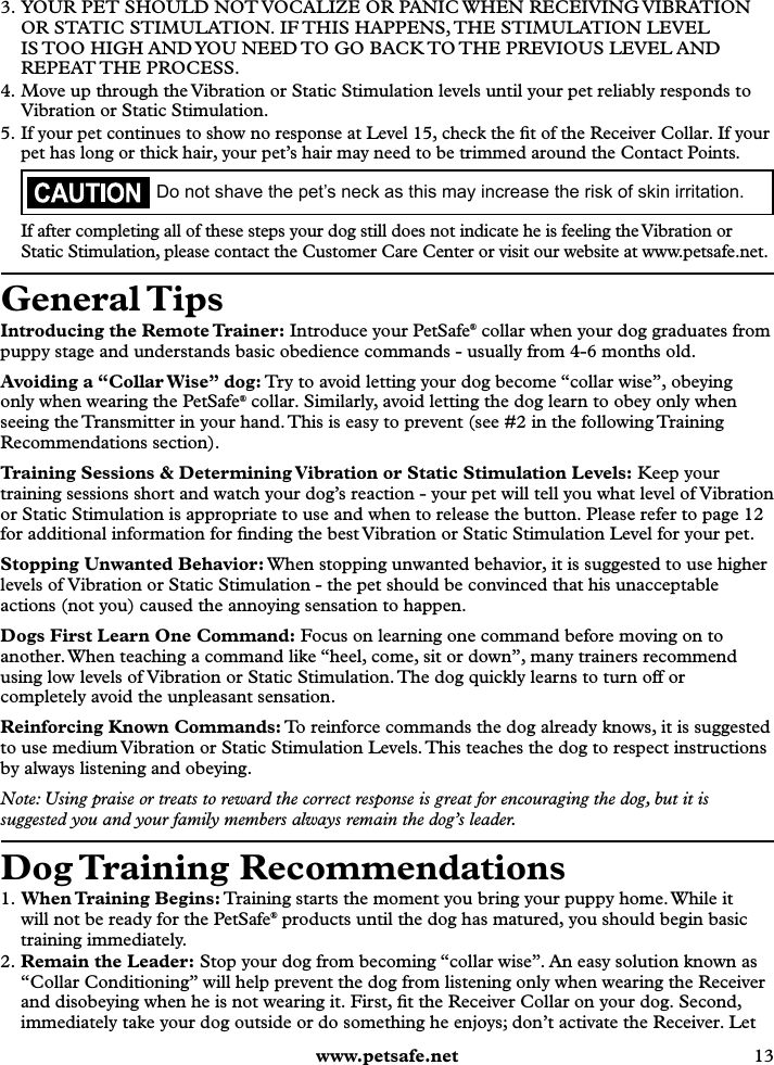  www.petsafe.net 13 3. YOUR PET SHOULD NOT VOCALIZE OR PANIC WHEN RECEIVING VIBRATION OR STATIC STIMULATION. IF THIS HAPPENS, THE STIMULATION LEVEL IS TOO HIGH AND YOU NEED TO GO BACK TO THE PREVIOUS LEVEL AND REPEAT THE  PROCESS.4. Move up through the Vibration or Static Stimulation levels until your pet reliably responds to Vibration or Static Stimulation.5. If your pet continues to show no response at Level 15, check the ﬁt of the Receiver Collar. If your pet has long or thick hair, your pet’s hair may need to be trimmed around the Contact Points.Do not shave the pet’s neck as this may increase the risk of skin irritation.If after completing all of these steps your dog still does not indicate he is feeling the Vibration or Static Stimulation, please contact the Customer Care Center or visit our website at www.petsafe.net.General TipsIntroducing the Remote Trainer: Introduce your PetSafe® collar when your dog graduates from puppy stage and understands basic obedience commands - usually from 4-6 months old.Avoiding a “Collar Wise” dog: Try to avoid letting your dog become “collar wise”, obeying only when wearing the PetSafe® collar. Similarly, avoid letting the dog learn to obey only when seeing the Transmitter in your hand. This is easy to prevent (see #2 in the following Training Recommendations section).Training Sessions &amp; Determining Vibration or Static Stimulation Levels: Keep your training sessions short and watch your dog’s reaction - your pet will tell you what level of Vibration or Static Stimulation is appropriate to use and when to release the button. Please refer to page 12 for additional information for ﬁnding the best Vibration or Static Stimulation Level for your pet.Stopping Unwanted Behavior: When stopping unwanted behavior, it is suggested to use higher levels of Vibration or Static Stimulation - the pet should be convinced that his unacceptable actions (not you) caused the annoying sensation to happen.Dogs First Learn One Command: Focus on learning one command before moving on to another. When teaching a command like “heel, come, sit or down”, many trainers recommend using low levels of Vibration or Static Stimulation. The dog quickly learns to turn off or completely avoid the unpleasant sensation.Reinforcing Known Commands: To reinforce commands the dog already knows, it is suggested to use medium Vibration or Static Stimulation Levels. This teaches the dog to respect instructions by always listening and obeying.Note: Using praise or treats to reward the correct response is great for encouraging the dog, but it is suggested you and your family members always remain the dog’s leader.Dog Training  Recommendations1. When Training  Begins: Training starts the moment you bring your puppy home. While it will not be ready for the PetSafe® products until the dog has matured, you should begin basic training immediately. 2. Remain the Leader: Stop your dog from becoming “collar wise”. An easy solution known as “Collar Conditioning” will help prevent the dog from listening only when wearing the Receiver and disobeying when he is not wearing it. First, ﬁt the Receiver Collar on your dog. Second, immediately take your dog outside or do something he enjoys; don’t activate the Receiver. Let 
