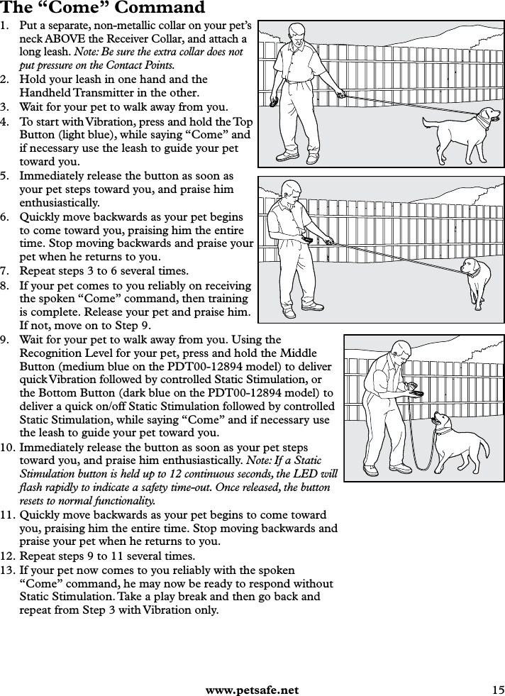 www.petsafe.net 15 The “Come” Command1.  Put a separate, non-metallic collar on your pet’s neck ABOVE the Receiver Collar, and attach a long leash. Note: Be sure the extra collar does not put pressure on the Contact Points.2.  Hold your leash in one hand and the Handheld Transmitter in the other.3.  Wait for your pet to walk away from you. 4.  To start with Vibration, press and hold the Top Button (light blue), while saying “Come” and if necessary use the leash to guide your pet toward you.5.  Immediately release the button as soon as your pet steps toward you, and praise him enthusiastically.6.  Quickly move backwards as your pet begins to come toward you, praising him the entire time. Stop moving backwards and praise your pet when he returns to you.7.  Repeat steps 3 to 6 several times.8.  If your pet comes to you reliably on receiving the spoken “Come” command, then training is complete. Release your pet and praise him. If not, move on to Step 9.9.  Wait for your pet to walk away from you. Using the Recognition Level for your pet, press and hold the Middle Button (medium blue on the PDT00-12894 model) to deliver quick Vibration followed by controlled Static Stimulation, or the Bottom Button (dark blue on the PDT00-12894 model) to deliver a quick on/off Static Stimulation followed by controlled Static Stimulation, while saying “Come” and if necessary use the leash to guide your pet toward you. 10. Immediately release the button as soon as your pet steps toward you, and praise him enthusiastically. Note: If a Static Stimulation button is held up to 12 continuous seconds, the LED will ﬂash rapidly to indicate a safety time-out. Once released, the button resets to normal functionality.11. Quickly move backwards as your pet begins to come toward you, praising him the entire time. Stop moving backwards and praise your pet when he returns to you.12. Repeat steps 9 to 11 several times.13. If your pet now comes to you reliably with the spoken “Come” command, he may now be ready to respond without Static Stimulation. Take a play break and then go back and repeat from Step 3 with Vibration only.