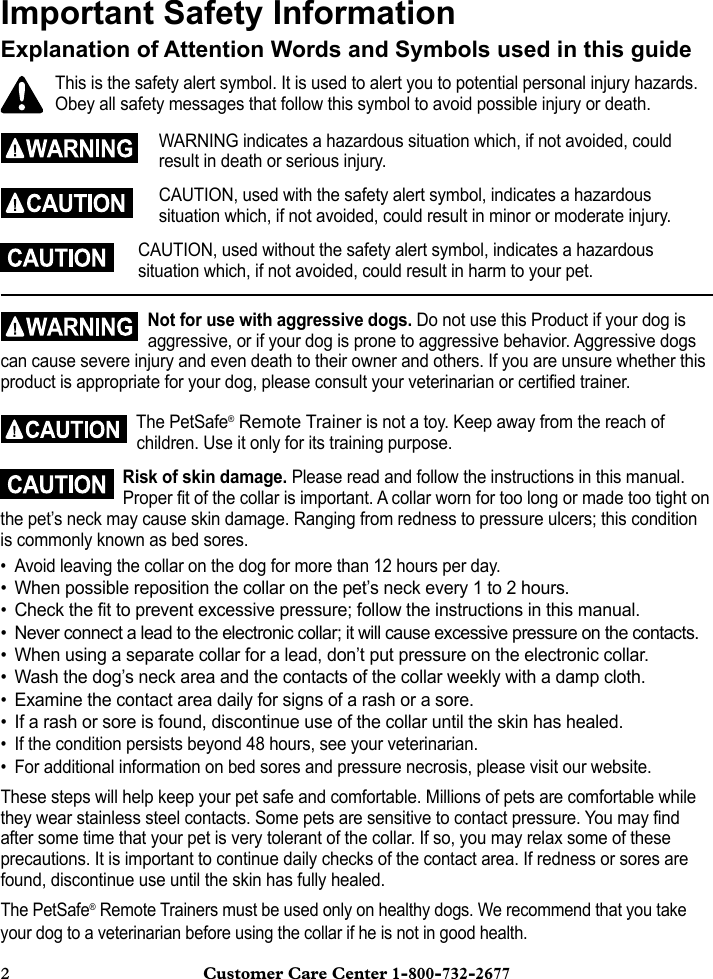 2  Customer Care Center 1-800-732-2677Important Safety InformationExplanation of Attention Words and Symbols used in this guideThis is the safety alert symbol. It is used to alert you to potential personal injury hazards. Obey all safety messages that follow this symbol to avoid possible injury or death.WARNING indicates a hazardous situation which, if not avoided, could result in death or serious injury.CAUTION, used with the safety alert symbol, indicates a hazardous situation which, if not avoided, could result in minor or moderate injury.CAUTION, used without the safety alert symbol, indicates a hazardous situation which, if not avoided, could result in harm to your pet.Not for use with aggressive dogs. Do not use this Product if your dog is aggressive, or if your dog is prone to aggressive behavior. Aggressive dogs can cause severe injury and even death to their owner and others. If you are unsure whether this product is appropriate for your dog, please consult your veterinarian or certified trainer.The PetSafe® Remote Trainer is not a toy. Keep away from the reach of children. Use it only for its training purpose.Risk of skin damage. Please read and follow the instructions in this manual. Proper fit of the collar is important. A collar worn for too long or made too tight on the pet’s neck may cause skin damage. Ranging from redness to pressure ulcers; this condition is commonly known as bed sores.• Avoid leaving the collar on the dog for more than 12 hours per day.• When possible reposition the collar on the pet’s neck every 1 to 2 hours.• Check the fit to prevent excessive pressure; follow the instructions in this manual.• Never connect a lead to the electronic collar; it will cause excessive pressure on the contacts.• When using a separate collar for a lead, don’t put pressure on the electronic collar.• Wash the dog’s neck area and the contacts of the collar weekly with a damp cloth.• Examine the contact area daily for signs of a rash or a sore.• If a rash or sore is found, discontinue use of the collar until the skin has healed.• If the condition persists beyond 48 hours, see your veterinarian.• For additional information on bed sores and pressure necrosis, please visit our website.These steps will help keep your pet safe and comfortable. Millions of pets are comfortable while they wear stainless steel contacts. Some pets are sensitive to contact pressure. You may find after some time that your pet is very tolerant of the collar. If so, you may relax some of these precautions. It is important to continue daily checks of the contact area. If redness or sores are found, discontinue use until the skin has fully healed.The PetSafe® Remote Trainers must be used only on healthy dogs. We recommend that you take your dog to a veterinarian before using the collar if he is not in good health.