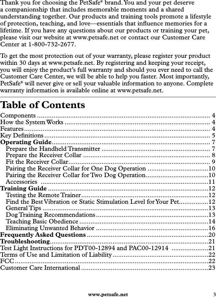  www.petsafe.net 3 Table of ContentsComponents .............................................................................................. 4How the System Works ............................................................................... 4Features ..................................................................................................... 4Key Deﬁnitions .......................................................................................... 5Operating Guide ...................................................................................... 7Prepare the Handheld Transmitter ........................................................... 7Prepare the Receiver Collar ..................................................................... 8Fit the Receiver Collar ............................................................................. 9Pairing the Receiver Collar for One Dog Operation .................................10Pairing the Receiver Collar for Two Dog Operation ..................................10Accessories  ...........................................................................................11Training Guide .......................................................................................12Testing the Remote Trainer .....................................................................12Find the Best Vibration or Static Stimulation Level for Your Pet................12General Tips ..........................................................................................13Dog Training  Recommendations .............................................................13Teaching Basic Obedience ......................................................................14Eliminating Unwanted Behavior .............................................................16Frequently Asked Questions ..................................................................20Troubleshooting ......................................................................................21Test Light Instructions for PDT00-12894 and PAC00-12914  ....................21Terms of Use and Limitation of Liability ....................................................22FCC .........................................................................................................22Customer Care International .....................................................................23Thank you for choosing the PetSafe® brand. You and your pet deserve a companionship that includes memorable moments and a shared understanding together. Our products and training tools promote a lifestyle of protection, teaching, and love—essentials that inﬂuence memories for a lifetime. If you have any questions about our products or training your pet, please visit our website at www.petsafe.net or contact our Customer Care Center at 1-800-732-2677.To get the most protection out of your warranty, please register your product within 30 days at www.petsafe.net. By registering and keeping your receipt, you will enjoy the product’s full warranty and should you ever need to call the Customer Care Center, we will be able to help you faster. Most importantly, PetSafe® will never give or sell your valuable information to anyone. Complete warranty information is available online at www.petsafe.net.