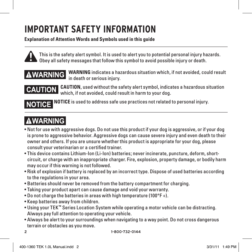 21-800-732-0144IMPORTANT SAFETY INFORMATIONExplanation of Attention Words and Symbols used in this guideThis is the safety alert symbol. It is used to alert you to potential personal injury hazards. Obey all safety messages that follow this symbol to avoid possible injury or death.WARNING indicates a hazardous situation which, if not avoided, could result in death or serious injury.CAUTION, used without the safety alert symbol, indicates a hazardous situation which, if not avoided, could result in harm to your dog.NOTICE is used to address safe use practices not related to personal injury.•Not for use with aggressive dogs. Do not use this product if your dog is aggressive, or if your dog is prone to aggressive behavior. Aggressive dogs can cause severe injury and even death to their owner and others. If you are unsure whether this product is appropriate for your dog, please consult your veterinarian or a certiﬁed trainer.•This device contains Lithium-Ion (Li-Ion) batteries; never incinerate, puncture, deform, short-circuit, or charge with an inappropriate charger. Fire, explosion, property damage, or bodily harm may occur if this warning is not followed.•Risk of explosion if battery is replaced by an incorrect type. Dispose of used batteries according to the regulations in your area.•Batteries should never be removed from the battery compartment for charging. •Taking your product apart can cause damage and void your warranty.•Do not charge the batteries in areas with high temperature (100°F +).•Keep batteries away from children.•Using your TEK™ Series Location System while operating a motor vehicle can be distracting. Always pay full attention to operating your vehicle.•Always be alert to your surroundings when navigating to a way point. Do not cross dangerous terrain or obstacles as you move.400-1360 TEK 1.0L Manual.indd   2 3/31/11   1:49 PM