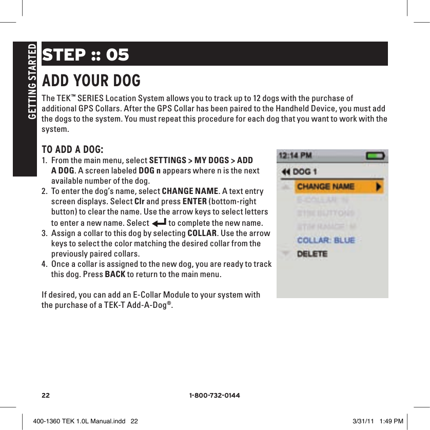22 1-800-732-014422 1-800-732-0144GETTING STARTEDSTEP :: 05ADD YOUR DOGThe TEK™ SERIES Location System allows you to track up to 12 dogs with the purchase of additional GPS Collars. After the GPS Collar has been paired to the Handheld Device, you must add the dogs to the system. You must repeat this procedure for each dog that you want to work with the system. TO ADD A DOG:1. From the main menu, select SETTINGS &gt; MY DOGS &gt; ADD A DOG. A screen labeled DOG n appears where n is the next available number of the dog.2. To enter the dog’s name, select CHANGE NAME. A text entry screen displays. Select Clr and press ENTER (bottom-right button) to clear the name. Use the arrow keys to select letters to enter a new name. Select 9:40 AMGENERALTimeBrightnessBattery GaugeUp / Down IndicatorsMore / SelectBackText Enter100 YDSTRACKINGGPS Lock/Fix IndicatorCompassDog Direction IndicatorDog Direction Indicator Communication LostDog  On Point / TreedScale IndicatorBattery Gauge on CollarCVTTRAININGContinuous StimulationVibrationToneMy DogRMP1P2Rising StimMomentary StimProgrammable 1Programmable 2 to complete the new name. 3. Assign a collar to this dog by selecting COLLAR. Use the arrow keys to select the color matching the desired collar from the previously paired collars. 4. Once a collar is assigned to the new dog, you are ready to track this dog. Press BACK to return to the main menu.If desired, you can add an E-Collar Module to your system with the purchase of a TEK-T Add-A-Dog®. 400-1360 TEK 1.0L Manual.indd   22 3/31/11   1:49 PM