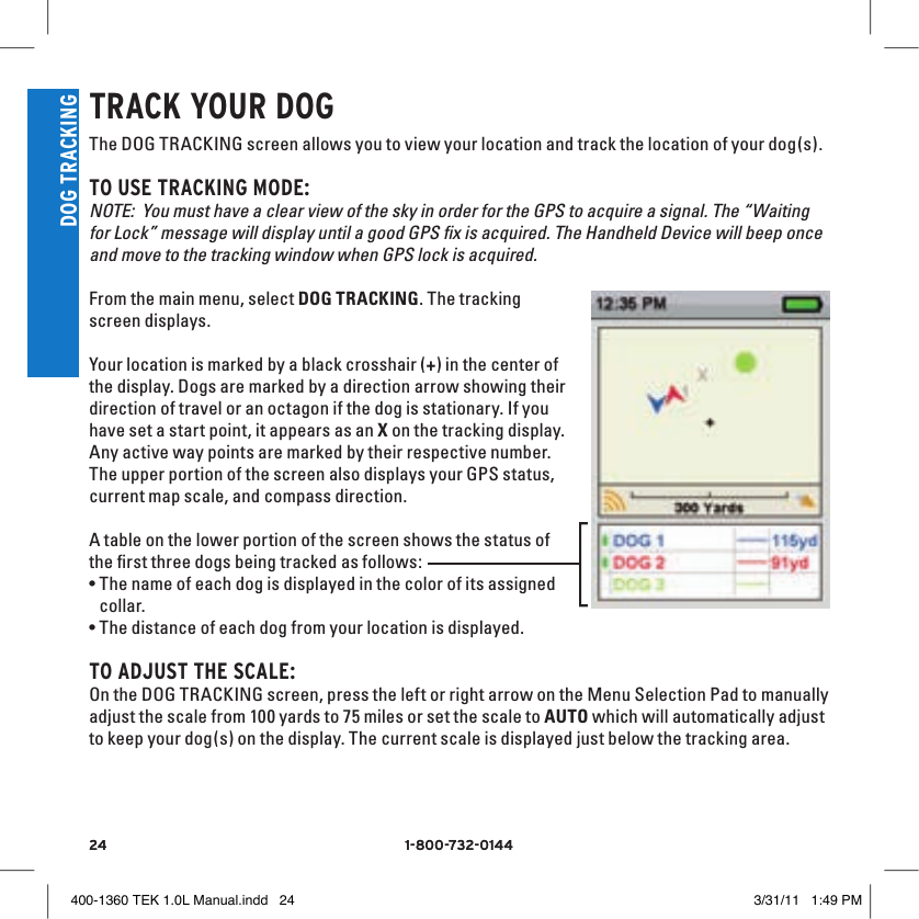 24 1-800-732-014424 1-800-732-0144DOG TRACKINGTRACK YOUR DOGThe DOG TRACKING screen allows you to view your location and track the location of your dog(s). TO USE TRACKING MODE:NOTE:  You must have a clear view of the sky in order for the GPS to acquire a signal. The “Waiting for Lock” message will display until a good GPS ﬁx is acquired. The Handheld Device will beep once and move to the tracking window when GPS lock is acquired. From the main menu, select DOG TRACKING. The tracking screen displays. Your location is marked by a black crosshair (+) in the center of the display. Dogs are marked by a direction arrow showing their direction of travel or an octagon if the dog is stationary. If you have set a start point, it appears as an X on the tracking display. Any active way points are marked by their respective number. The upper portion of the screen also displays your GPS status, current map scale, and compass direction.A table on the lower portion of the screen shows the status of the ﬁrst three dogs being tracked as follows:  •The name of each dog is displayed in the color of its assigned collar.•The distance of each dog from your location is displayed.TO ADJUST THE SCAlE:On the DOG TRACKING screen, press the left or right arrow on the Menu Selection Pad to manually adjust the scale from 100 yards to 75 miles or set the scale to AUTO which will automatically adjust to keep your dog(s) on the display. The current scale is displayed just below the tracking area. 400-1360 TEK 1.0L Manual.indd   24 3/31/11   1:49 PM