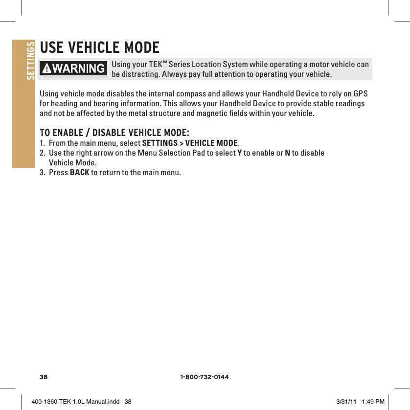 38 1-800-732-014438 1-800-732-0144SETTINGSUSE vEHIClE MODEUsing your TEK™ Series Location System while operating a motor vehicle can be distracting. Always pay full attention to operating your vehicle.Using vehicle mode disables the internal compass and allows your Handheld Device to rely on GPS for heading and bearing information. This allows your Handheld Device to provide stable readings and not be affected by the metal structure and magnetic ﬁelds within your vehicle. TO ENAblE / DISAblE vEHIClE MODE:1. From the main menu, select SETTINGS &gt; VEHICLE MODE. 2. Use the right arrow on the Menu Selection Pad to select Y to enable or N to disable Vehicle Mode.3. Press BACK to return to the main menu. 400-1360 TEK 1.0L Manual.indd   38 3/31/11   1:49 PM