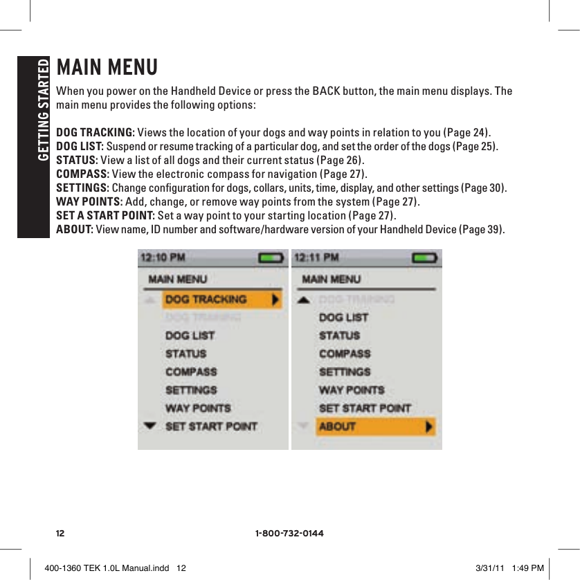 12 1-800-732-014412 1-800-732-0144GETTING STARTEDMAIN MENUWhen you power on the Handheld Device or press the BACK button, the main menu displays. The main menu provides the following options:DOG TRACKING: Views the location of your dogs and way points in relation to you (Page 24).DOG LIST: Suspend or resume tracking of a particular dog, and set the order of the dogs (Page 25).STATUS: View a list of all dogs and their current status (Page 26).COMPASS: View the electronic compass for navigation (Page 27).SETTINGS: Change conﬁguration for dogs, collars, units, time, display, and other settings (Page 30).WAY POINTS: Add, change, or remove way points from the system (Page 27).SET A START POINT: Set a way point to your starting location (Page 27).ABOUT: View name, ID number and software/hardware version of your Handheld Device (Page 39). 400-1360 TEK 1.0L Manual.indd   12 3/31/11   1:49 PM