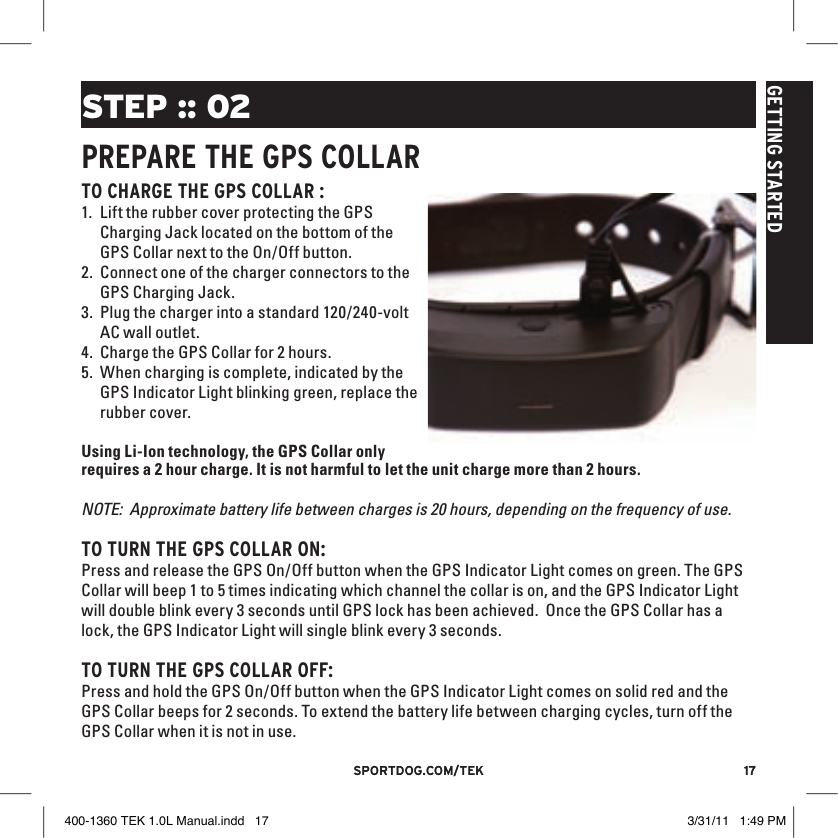 17sportdog.com/tEK 17sportdog.com/tEKGETTING STARTEDSTEP :: 02PREPARE THE GPS COllARTO CHARGE THE GPS COllAR :1. Lift the rubber cover protecting the GPS Charging Jack located on the bottom of the GPS Collar next to the On/Off button. 2. Connect one of the charger connectors to the GPS Charging Jack.3. Plug the charger into a standard 120/240-volt AC wall outlet.4. Charge the GPS Collar for 2 hours.5. When charging is complete, indicated by the GPS Indicator Light blinking green, replace the rubber cover. Using Li-Ion technology, the GPS Collar only requires a 2 hour charge. It is not harmful to let the unit charge more than 2 hours. NOTE:  Approximate battery life between charges is 20 hours, depending on the frequency of use.TO TURN THE GPS COllAR ON:Press and release the GPS On/Off button when the GPS Indicator Light comes on green. The GPS Collar will beep 1 to 5 times indicating which channel the collar is on, and the GPS Indicator Light will double blink every 3 seconds until GPS lock has been achieved.  Once the GPS Collar has a lock, the GPS Indicator Light will single blink every 3 seconds. TO TURN THE GPS COllAR OFF:Press and hold the GPS On/Off button when the GPS Indicator Light comes on solid red and the GPS Collar beeps for 2 seconds. To extend the battery life between charging cycles, turn off the GPS Collar when it is not in use. 400-1360 TEK 1.0L Manual.indd   17 3/31/11   1:49 PM