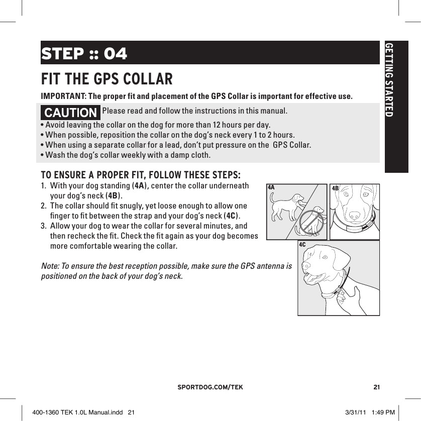 21sportdog.com/tEK 21sportdog.com/tEKGETTING STARTEDSTEP :: 04FIT THE GPS COllARIMPORTANT: The proper fit and placement of the GPS Collar is important for effective use.  Please read and follow the instructions in this manual. •Avoid leaving the collar on the dog for more than 12 hours per day.•When possible, reposition the collar on the dog’s neck every 1 to 2 hours.•When using a separate collar for a lead, don’t put pressure on the  GPS Collar.•Wash the dog’s collar weekly with a damp cloth.4B4ATO ENSURE A PROPER FIT, FOllOW THESE STEPS:1. With your dog standing (4A), center the collar underneath your dog’s neck (4B). 4C2. The collar should ﬁt snugly, yet loose enough to allow one ﬁnger to ﬁt between the strap and your dog’s neck (4C).3. Allow your dog to wear the collar for several minutes, and then recheck the ﬁt. Check the ﬁt again as your dog becomes more comfortable wearing the collar.Note: To ensure the best reception possible, make sure the GPS antenna is positioned on the back of your dog’s neck.400-1360 TEK 1.0L Manual.indd   21 3/31/11   1:49 PM