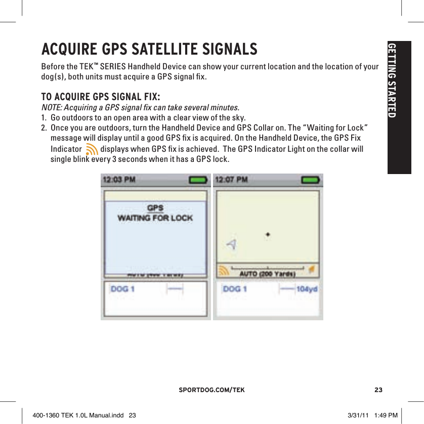 23sportdog.com/tEK 23sportdog.com/tEKGETTING STARTEDACQUIRE GPS SATEllITE SIGNAlSBefore the TEK™ SERIES Handheld Device can show your current location and the location of your dog(s), both units must acquire a GPS signal ﬁx. TO ACQUIRE GPS SIGNAl FIX:NOTE: Acquiring a GPS signal ﬁx can take several minutes.1. Go outdoors to an open area with a clear view of the sky. 2. Once you are outdoors, turn the Handheld Device and GPS Collar on. The “Waiting for Lock” message will display until a good GPS ﬁx is acquired. On the Handheld Device, the GPS Fix Indicator  9:40 AMGENERALTimeBrightnessBattery GaugeUp / Down IndicatorsMore / SelectBackText Enter100 YDSTRACKINGGPS Lock/Fix IndicatorCompassDog Direction IndicatorDog Direction Indicator Communication LostDog  On Point / TreedScale IndicatorBattery Gauge on CollarCVTTRAININGContinuous StimulationVibrationToneMy DogRMP1P2Rising StimMomentary StimProgrammable 1Programmable 2 displays when GPS ﬁx is achieved.  The GPS Indicator Light on the collar will single blink every 3 seconds when it has a GPS lock.  400-1360 TEK 1.0L Manual.indd   23 3/31/11   1:49 PM