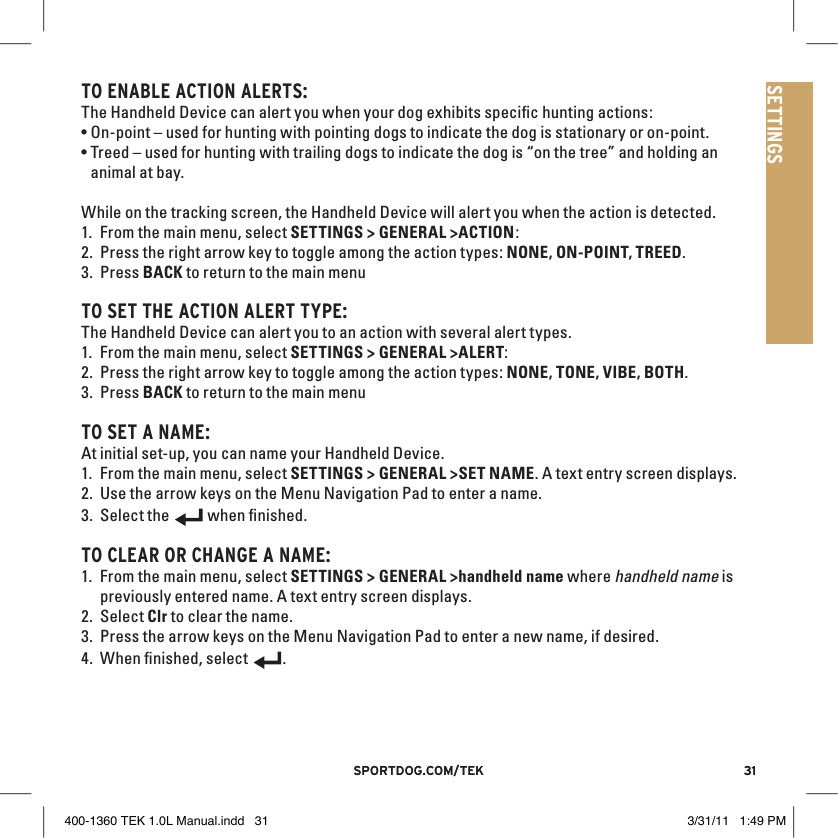 31sportdog.com/tEK 31sportdog.com/tEKSETTINGSTO ENAblE ACTION AlERTS:The Handheld Device can alert you when your dog exhibits speciﬁc hunting actions:•On-point – used for hunting with pointing dogs to indicate the dog is stationary or on-point.•Treed – used for hunting with trailing dogs to indicate the dog is “on the tree” and holding an animal at bay.While on the tracking screen, the Handheld Device will alert you when the action is detected.1. From the main menu, select SETTINGS &gt; GENERAL &gt;ACTION:2. Press the right arrow key to toggle among the action types: NONE, ON-POINT, TREED.3. Press BACK to return to the main menuTO SET THE ACTION AlERT TYPE:The Handheld Device can alert you to an action with several alert types. 1. From the main menu, select SETTINGS &gt; GENERAL &gt;ALERT:2. Press the right arrow key to toggle among the action types: NONE, TONE, VIBE, BOTH.3. Press BACK to return to the main menuTO SET A NAME:At initial set-up, you can name your Handheld Device.1. From the main menu, select SETTINGS &gt; GENERAL &gt;SET NAME. A text entry screen displays. 2. Use the arrow keys on the Menu Navigation Pad to enter a name. 3. Select the 9:40 AMGENERALTimeBrightnessBattery GaugeUp / Down IndicatorsMore / SelectBackText Enter100 YDSTRACKINGGPS Lock/Fix IndicatorCompassDog Direction IndicatorDog Direction Indicator Communication LostDog  On Point / TreedScale IndicatorBattery Gauge on CollarCVTTRAININGContinuous StimulationVibrationToneMy DogRMP1P2Rising StimMomentary StimProgrammable 1Programmable 2 when ﬁnished.TO ClEAR OR CHANGE A NAME: 1. From the main menu, select SETTINGS &gt; GENERAL &gt;handheld name where handheld name is previously entered name. A text entry screen displays. 2. Select Clr to clear the name. 3. Press the arrow keys on the Menu Navigation Pad to enter a new name, if desired.4. When ﬁnished, select 9:40 AMGENERALTimeBrightnessBattery GaugeUp / Down IndicatorsMore / SelectBackText Enter100 YDSTRACKINGGPS Lock/Fix IndicatorCompassDog Direction IndicatorDog Direction Indicator Communication LostDog  On Point / TreedScale IndicatorBattery Gauge on CollarCVTTRAININGContinuous StimulationVibrationToneMy DogRMP1P2Rising StimMomentary StimProgrammable 1Programmable 2.400-1360 TEK 1.0L Manual.indd   31 3/31/11   1:49 PM