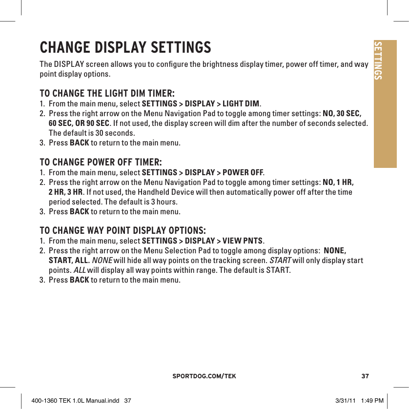 37sportdog.com/tEK 37sportdog.com/tEKSETTINGSCHANGE DISPlAY SETTINGSThe DISPLAY screen allows you to conﬁgure the brightness display timer, power off timer, and way point display options. TO CHANGE THE lIGHT DIM TIMER:1. From the main menu, select SETTINGS &gt; DISPLAY &gt; LIGHT DIM.2. Press the right arrow on the Menu Navigation Pad to toggle among timer settings: NO, 30 SEC, 60 SEC, OR 90 SEC. If not used, the display screen will dim after the number of seconds selected. The default is 30 seconds. 3. Press BACK to return to the main menu. TO CHANGE POWER OFF TIMER: 1. From the main menu, select SETTINGS &gt; DISPLAY &gt; POWER OFF.2. Press the right arrow on the Menu Navigation Pad to toggle among timer settings: NO, 1 HR, 2 HR, 3 HR. If not used, the Handheld Device will then automatically power off after the time period selected. The default is 3 hours. 3. Press BACK to return to the main menu. TO CHANGE WAY POINT DISPlAY OPTIONS:1. From the main menu, select SETTINGS &gt; DISPLAY &gt; VIEW PNTS.2. Press the right arrow on the Menu Selection Pad to toggle among display options:  NONE, START, ALL. NONE will hide all way points on the tracking screen. START will only display start points. ALL will display all way points within range. The default is START. 3. Press BACK to return to the main menu. 400-1360 TEK 1.0L Manual.indd   37 3/31/11   1:49 PM