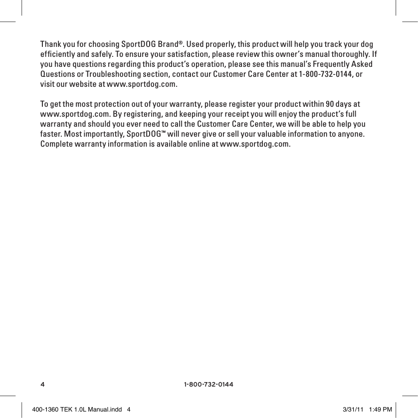 41-800-732-0144Thank you for choosing SportDOG Brand®. Used properly, this product will help you track your dog efﬁciently and safely. To ensure your satisfaction, please review this owner’s manual thoroughly. If you have questions regarding this product’s operation, please see this manual’s Frequently Asked Questions or Troubleshooting section, contact our Customer Care Center at 1-800-732-0144, or visit our website at www.sportdog.com.To get the most protection out of your warranty, please register your product within 90 days at www.sportdog.com. By registering, and keeping your receipt you will enjoy the product’s full warranty and should you ever need to call the Customer Care Center, we will be able to help you faster. Most importantly, SportDOG™ will never give or sell your valuable information to anyone. Complete warranty information is available online at www.sportdog.com.400-1360 TEK 1.0L Manual.indd   4 3/31/11   1:49 PM