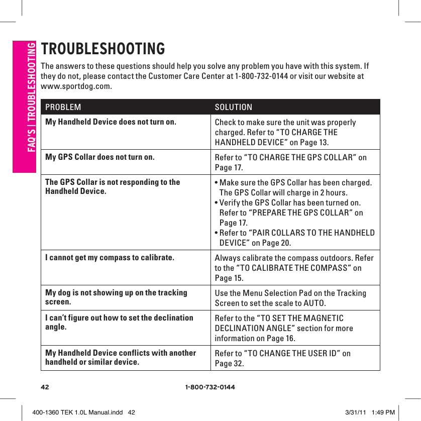 42 1-800-732-014442 1-800-732-0144FAQ’S | TROUblESHOOTINGTROUblESHOOTINGThe answers to these questions should help you solve any problem you have with this system. If they do not, please contact the Customer Care Center at 1-800-732-0144 or visit our website at www.sportdog.com.PROBLEM SOLUTIONMy Handheld Device does not turn on.  Check to make sure the unit was properly charged. Refer to “TO CHARGE THE HANDHELD DEVICE” on Page 13.My GPS Collar does not turn on. Refer to “TO CHARGE THE GPS COLLAR” on Page 17.The GPS Collar is not responding to the Handheld Device.•Make sure the GPS Collar has been charged. The GPS Collar will charge in 2 hours.•Verify the GPS Collar has been turned on. Refer to “PREPARE THE GPS COLLAR” on Page 17.•Refer to “PAIR COLLARS TO THE HANDHELD DEVICE” on Page 20.I cannot get my compass to calibrate. Always calibrate the compass outdoors. Refer to the “TO CALIBRATE THE COMPASS” on Page 15.My dog is not showing up on the tracking screen.Use the Menu Selection Pad on the Tracking Screen to set the scale to AUTO.I can’t figure out how to set the declination angle.Refer to the “TO SET THE MAGNETIC DECLINATION ANGLE” section for more information on Page 16.My Handheld Device conflicts with another handheld or similar device.Refer to “TO CHANGE THE USER ID” on Page 32.400-1360 TEK 1.0L Manual.indd   42 3/31/11   1:49 PM