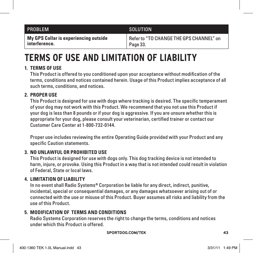 43sportdog.com/tEK 43sportdog.com/tEKPROBLEM SOLUTIONMy GPS Collar is experiencing outside interference.Refer to “TO CHANGE THE GPS CHANNEL” on Page 33.TERMS OF USE AND lIMITATION OF lIAbIlITY1. TERMS OF USE This Product is offered to you conditioned upon your acceptance without modiﬁcation of the terms, conditions and notices contained herein. Usage of this Product implies acceptance of all such terms, conditions, and notices. 2. PROPER USE This Product is designed for use with dogs where tracking is desired. The speciﬁc temperament of your dog may not work with this Product. We recommend that you not use this Product if your dog is less than 8 pounds or if your dog is aggressive. If you are unsure whether this is appropriate for your dog, please consult your veterinarian, certiﬁed trainer or contact our Customer Care Center at 1-800-732-0144. Proper use includes reviewing the entire Operating Guide provided with your Product and any speciﬁc Caution statements.3. NO UNLAWFUL OR PROHIBITED USE This Product is designed for use with dogs only. This dog tracking device is not intended to harm, injure, or provoke. Using this Product in a way that is not intended could result in violation of Federal, State or local laws.4. LIMITATION OF LIABILITY In no event shall Radio Systems® Corporation be liable for any direct, indirect, punitive, incidental, special or consequential damages, or any damages whatsoever arising out of or connected with the use or misuse of this Product. Buyer assumes all risks and liability from the use of this Product.5. MODIFICATION OF  TERMS AND CONDITIONS Radio Systems Corporation reserves the right to change the terms, conditions and notices under which this Product is offered.400-1360 TEK 1.0L Manual.indd   43 3/31/11   1:49 PM