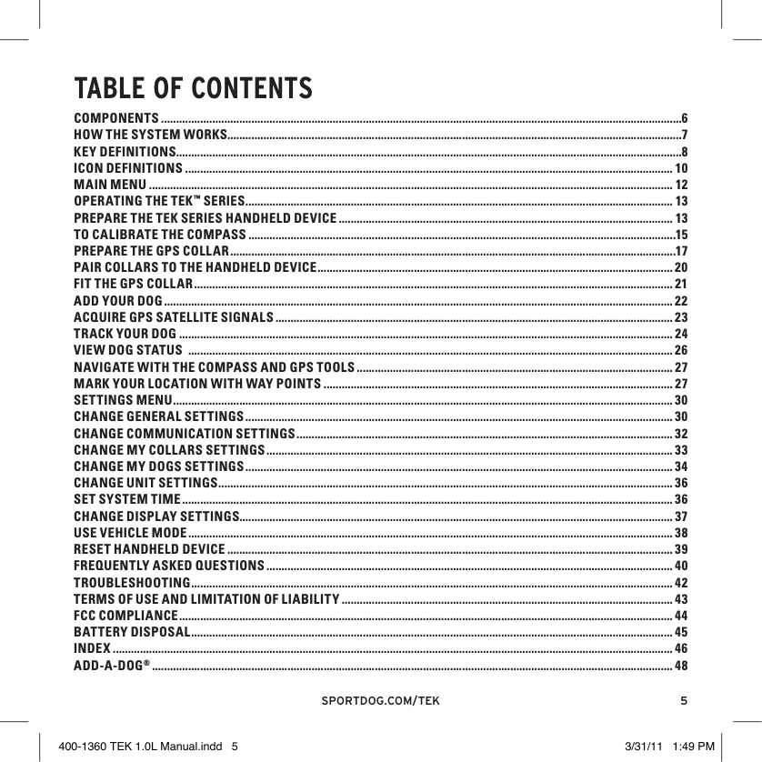 5sportdog.com/tEKTAblE OF CONTENTSCOMPONENTS .............................................................................................................................................................................6HOW THE SYSTEM WORKS.......................................................................................................................................................7KEY DEFINITIONS ........................................................................................................................................................................8ICON DEFINITIONS .................................................................................................................................................................. 10MAIN MENU .............................................................................................................................................................................. 12OPERATING THE TEK™ SERIES .............................................................................................................................................. 13PREPARE THE TEK SERIES HANDHELD DEVICE ............................................................................................................... 13TO CALIBRATE THE COMPASS ..............................................................................................................................................15PREPARE THE GPS COLLAR ....................................................................................................................................................17PAIR COLLARS TO THE HANDHELD DEVICE ...................................................................................................................... 20FIT THE GPS COLLAR ............................................................................................................................................................... 21ADD YOUR DOG ......................................................................................................................................................................... 22ACQUIRE GPS SATELLITE SIGNALS .................................................................................................................................... 23TRACK YOUR DOG .................................................................................................................................................................... 24VIEW DOG STATUS  ................................................................................................................................................................. 26NAVIGATE WITH THE COMPASS AND GPS TOOLS ......................................................................................................... 27MARK YOUR LOCATION WITH WAY POINTS .................................................................................................................... 27SETTINGS MENU ...................................................................................................................................................................... 30CHANGE GENERAL SETTINGS .............................................................................................................................................. 30CHANGE COMMUNICATION SETTINGS ............................................................................................................................. 32CHANGE MY COLLARS SETTINGS ....................................................................................................................................... 33CHANGE MY DOGS SETTINGS .............................................................................................................................................. 34CHANGE UNIT SETTINGS ....................................................................................................................................................... 36SET SYSTEM TIME ................................................................................................................................................................... 36CHANGE DISPLAY SETTINGS................................................................................................................................................ 37USE VEHICLE MODE ................................................................................................................................................................. 38RESET HANDHELD DEVICE .................................................................................................................................................... 39FREQUENTLY ASKED QUESTIONS ....................................................................................................................................... 40TROUBLESHOOTING ................................................................................................................................................................ 42TERMS OF USE AND LIMITATION OF LIABILITY .............................................................................................................. 43FCC COMPLIANCE .................................................................................................................................................................... 44BATTERY DISPOSAL ................................................................................................................................................................ 45INDEX .......................................................................................................................................................................................... 46ADD-A-DOG® ............................................................................................................................................................................. 48400-1360 TEK 1.0L Manual.indd   5 3/31/11   1:49 PM