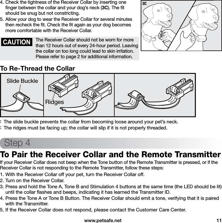  www.petsafe.net  114. Check the tightness of the Receiver Collar by inserting one  ﬁnger between the collar and your dog’s neck (3C). The ﬁt should be snug but not constricting.5. Allow your dog to wear the Receiver Collar for several minutes then recheck the ﬁt. Check the ﬁt again as your dog becomes more comfortable with the Receiver Collar.The Receiver Collar should not be worn for more than 12 hours out of every 24-hour period. Leaving the collar on too long could lead to skin irritation. Please refer to page 2 for additional information.To Re-Thread the CollarRidgesSlide Buckle :The slide buckle prevents the collar from becoming loose around your pet’s neck. :The ridges must be facing up; the collar will slip if it is not properly threaded.Step 4To Pair the Receiver Collar and the Remote Transmitter If your Receiver Collar does not beep when the Tone button of the Remote Transmitter is pressed, or if the Receiver Collar is not responding to the Remote Transmitter, follow these steps:1. With the Receiver Collar off your pet, turn the Receiver Collar off.2. Turn on the Receiver Collar.3. Press and hold the Tone A, Tone B and Stimulation 4 buttons at the same time (the LED should be lit) until the collar ﬂashes and beeps, indicating it has learned the Transmitter ID.4. Press the Tone A or Tone B Button. The Receiver Collar should emit a tone, verifying that it is paired with the Transmitter.5. If the Receiver Collar does not respond, please contact the Customer Care Center.3C