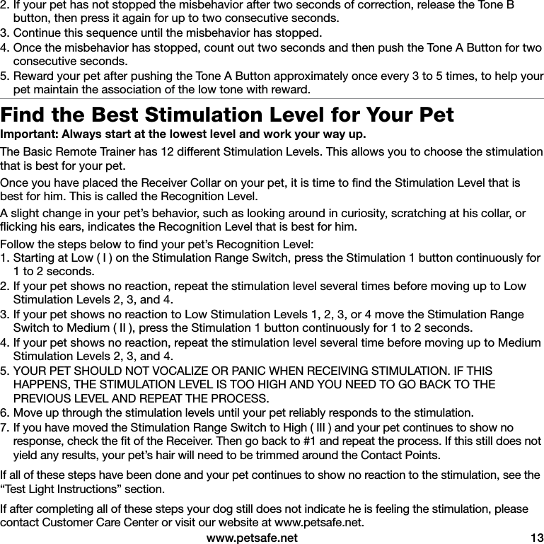  www.petsafe.net  132. If your pet has not stopped the misbehavior after two seconds of correction, release the Tone B button, then press it again for up to two consecutive seconds. 3. Continue this sequence until the misbehavior has stopped.4. Once the misbehavior has stopped, count out two seconds and then push the Tone A Button for two consecutive seconds. 5. Reward your pet after pushing the Tone A Button approximately once every 3 to 5 times, to help your pet maintain the association of the low tone with reward.Find the Best Stimulation Level for Your PetImportant: Always start at the lowest level and work your way up.The Basic Remote Trainer has 12 different Stimulation Levels. This allows you to choose the stimulation that is best for your pet. Once you have placed the Receiver Collar on your pet, it is time to ﬁnd the Stimulation Level that is best for him. This is called the Recognition Level.A slight change in your pet’s behavior, such as looking around in curiosity, scratching at his collar, or ﬂicking his ears, indicates the Recognition Level that is best for him. Follow the steps below to ﬁnd your pet’s Recognition Level:1. Starting at Low ( I ) on the Stimulation Range Switch, press the Stimulation 1 button continuously for 1 to 2 seconds. 2. If your pet shows no reaction, repeat the stimulation level several times before moving up to Low Stimulation Levels 2, 3, and 4.3. If your pet shows no reaction to Low Stimulation Levels 1, 2, 3, or 4 move the Stimulation Range Switch to Medium ( II ), press the Stimulation 1 button continuously for 1 to 2 seconds. 4. If your pet shows no reaction, repeat the stimulation level several time before moving up to Medium Stimulation Levels 2, 3, and 4.5. YOUR PET SHOULD NOT VOCALIZE OR PANIC WHEN RECEIVING STIMULATION. IF THIS HAPPENS, THE STIMULATION LEVEL IS TOO HIGH AND YOU NEED TO GO BACK TO THE PREVIOUS LEVEL AND REPEAT THE PROCESS.6. Move up through the stimulation levels until your pet reliably responds to the stimulation.7. If you have moved the Stimulation Range Switch to High ( III ) and your pet continues to show no response, check the ﬁt of the Receiver. Then go back to #1 and repeat the process. If this still does not yield any results, your pet’s hair will need to be trimmed around the Contact Points.If all of these steps have been done and your pet continues to show no reaction to the stimulation, see the “Test Light Instructions” section.If after completing all of these steps your dog still does not indicate he is feeling the stimulation, please contact Customer Care Center or visit our website at www.petsafe.net.