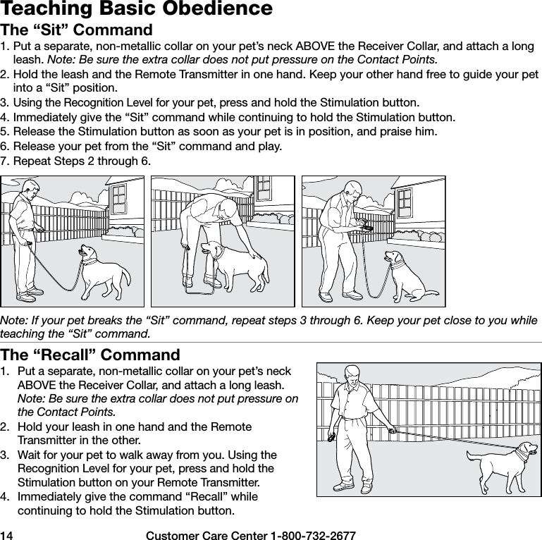 14  Customer Care Center 1-800-732-2677Teaching Basic ObedienceThe “Sit” Command1. Put a separate, non-metallic collar on your pet’s neck ABOVE the Receiver Collar, and attach a long leash. Note: Be sure the extra collar does not put pressure on the Contact Points.2. Hold the leash and the Remote Transmitter in one hand. Keep your other hand free to guide your pet into a “Sit” position.3. Using the Recognition Level for your pet, press and hold the Stimulation button.4. Immediately give the “Sit” command while continuing to hold the Stimulation button.5. Release the Stimulation button as soon as your pet is in position, and praise him.6. Release your pet from the “Sit” command and play.7. Repeat Steps 2 through 6.Note: If your pet breaks the “Sit” command, repeat steps 3 through 6. Keep your pet close to you while teaching the “Sit” command.The “Recall” Command1.  Put a separate, non-metallic collar on your pet’s neck ABOVE the Receiver Collar, and attach a long leash. Note: Be sure the extra collar does not put pressure on the Contact Points.2.  Hold your leash in one hand and the Remote Transmitter in the other.3.  Wait for your pet to walk away from you. Using the Recognition Level for your pet, press and hold the Stimulation button on your Remote Transmitter.4.  Immediately give the command “Recall” while continuing to hold the Stimulation button.