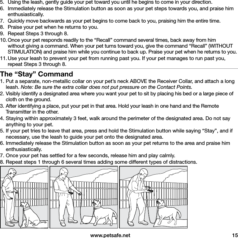  www.petsafe.net  155.  Using the leash, gently guide your pet toward you until he begins to come in your direction.6.  Immediately release the Stimulation button as soon as your pet steps towards you, and praise him enthusiastically.7.  Quickly move backwards as your pet begins to come back to you, praising him the entire time.8.  Praise your pet when he returns to you.9.  Repeat Steps 3 through 8.10. Once your pet responds readily to the “Recall” command several times, back away from him without giving a command. When your pet turns toward you, give the command “Recall” (WITHOUT STIMULATION) and praise him while you continue to back up. Praise your pet when he returns to you.11. Use your leash to prevent your pet from running past you. If your pet manages to run past you, repeat Steps 3 through 8.The “Stay” Command1. Put a separate, non-metallic collar on your pet’s neck ABOVE the Receiver Collar, and attach a long leash. Note: Be sure the extra collar does not put pressure on the Contact Points.2. Visibly identify a designated area where you want your pet to sit by placing his bed or a large piece of cloth on the ground.3. After identifying a place, put your pet in that area. Hold your leash in one hand and the Remote Transmitter in the other.4. Staying within approximately 3 feet, walk around the perimeter of the designated area. Do not say anything to your pet.5. If your pet tries to leave that area, press and hold the Stimulation button while saying “Stay”, and if necessary, use the leash to guide your pet onto the designated area.6. Immediately release the Stimulation button as soon as your pet returns to the area and praise him enthusiastically.7. Once your pet has settled for a few seconds, release him and play calmly.8. Repeat steps 1 through 6 several times adding some different types of distractions. 