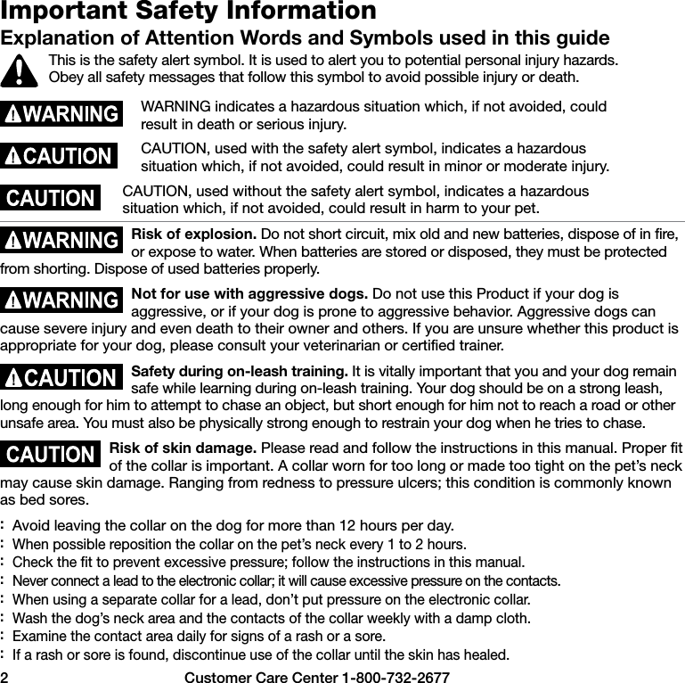 2  Customer Care Center 1-800-732-2677Important Safety InformationExplanation of Attention Words and Symbols used in this guideThis is the safety alert symbol. It is used to alert you to potential personal injury hazards. Obey all safety messages that follow this symbol to avoid possible injury or death.WARNING indicates a hazardous situation which, if not avoided, could result in death or serious injury.CAUTION, used with the safety alert symbol, indicates a hazardous situation which, if not avoided, could result in minor or moderate injury.CAUTION, used without the safety alert symbol, indicates a hazardous situation which, if not avoided, could result in harm to your pet.Risk of explosion. Do not short circuit, mix old and new batteries, dispose of in fire, or expose to water. When batteries are stored or disposed, they must be protected from shorting. Dispose of used batteries properly.Not for use with aggressive dogs. Do not use this Product if your dog is aggressive, or if your dog is prone to aggressive behavior. Aggressive dogs can cause severe injury and even death to their owner and others. If you are unsure whether this product is appropriate for your dog, please consult your veterinarian or certified trainer.Safety during on-leash training. It is vitally important that you and your dog remain safe while learning during on-leash training. Your dog should be on a strong leash, long enough for him to attempt to chase an object, but short enough for him not to reach a road or other unsafe area. You must also be physically strong enough to restrain your dog when he tries to chase.Risk of skin damage. Please read and follow the instructions in this manual. Proper fit of the collar is important. A collar worn for too long or made too tight on the pet’s neck may cause skin damage. Ranging from redness to pressure ulcers; this condition is commonly known as bed sores. :Avoid leaving the collar on the dog for more than 12 hours per day. :When possible reposition the collar on the pet’s neck every 1 to 2 hours. :Check the fit to prevent excessive pressure; follow the instructions in this manual. :Never connect a lead to the electronic collar; it will cause excessive pressure on the contacts. :When using a separate collar for a lead, don’t put pressure on the electronic collar. :Wash the dog’s neck area and the contacts of the collar weekly with a damp cloth. :Examine the contact area daily for signs of a rash or a sore. :If a rash or sore is found, discontinue use of the collar until the skin has healed.