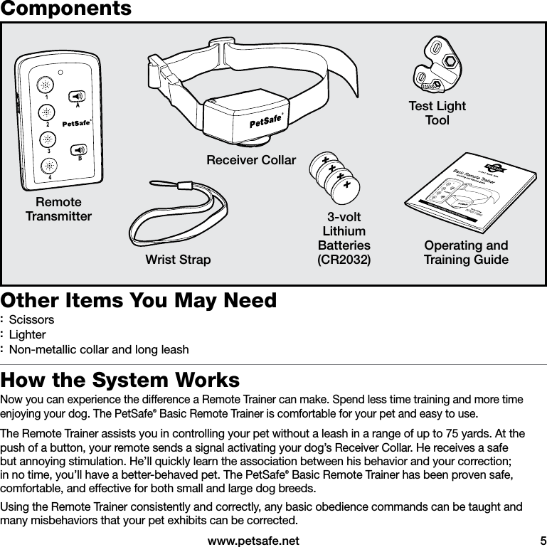  www.petsafe.net  5Components3-voltLithiumBatteries(CR2032)RemoteTransmitterOperating andTraining Guide Receiver CollarTest LightToolWrist StrapOther Items You May Need :Scissors :Lighter :Non-metallic collar and long leashHow the System WorksNow you can experience the difference a Remote Trainer can make. Spend less time training and more time enjoying your dog. The PetSafe® Basic Remote Trainer is comfortable for your pet and easy to use. The Remote Trainer assists you in controlling your pet without a leash in a range of up to 75 yards. At the push of a button, your remote sends a signal activating your dog’s Receiver Collar. He receives a safe but annoying stimulation. He’ll quickly learn the association between his behavior and your correction; in no time, you’ll have a better-behaved pet. The PetSafe® Basic Remote Trainer has been proven safe, comfortable, and effective for both small and large dog breeds.Using the Remote Trainer consistently and correctly, any basic obedience commands can be taught and many misbehaviors that your pet exhibits can be corrected.