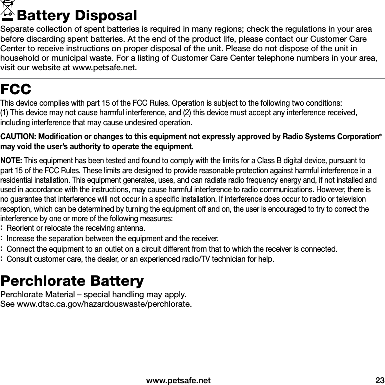  www.petsafe.net  23Battery DisposalSeparate collection of spent batteries is required in many regions; check the regulations in your area before discarding spent batteries. At the end of the product life, please contact our Customer Care Center to receive instructions on proper disposal of the unit. Please do not dispose of the unit in household or municipal waste. For a listing of Customer Care Center telephone numbers in your area, visit our website at www.petsafe.net.FCCThis device complies with part 15 of the FCC Rules. Operation is subject to the following two conditions:  (1) This device may not cause harmful interference, and (2) this device must accept any interference received, including interference that may cause undesired operation.CAUTION: Modiﬁcation or changes to this equipment not expressly approved by Radio Systems Corporation® may void the user’s authority to operate the equipment.NOTE: This equipment has been tested and found to comply with the limits for a Class B digital device, pursuant to part 15 of the FCC Rules. These limits are designed to provide reasonable protection against harmful interference in a residential installation. This equipment generates, uses, and can radiate radio frequency energy and, if not installed and used in accordance with the instructions, may cause harmful interference to radio communications. However, there is no guarantee that interference will not occur in a speciﬁc installation. If interference does occur to radio or television reception, which can be determined by turning the equipment off and on, the user is encouraged to try to correct the interference by one or more of the following measures: :Reorient or relocate the receiving antenna. :Increase the separation between the equipment and the receiver. :Connect the equipment to an outlet on a circuit different from that to which the receiver is connected. :Consult customer care, the dealer, or an experienced radio/TV technician for help.Perchlorate BatteryPerchlorate Material – special handling may apply.  See www.dtsc.ca.gov/hazardouswaste/perchlorate.