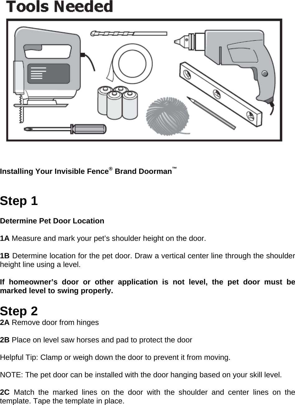   Installing Your Invisible Fence® Brand Doorman™   Step 1  Determine Pet Door Location 1A 1B 1A Measure and mark your pet’s shoulder height on the door.  1B Determine location for the pet door. Draw a vertical center line through the shoulder height line using a level. NOTICE If homeowner’s door or other application is not level, the pet door must be marked level to swing properly.  Step 2 2A Remove door from hinges  2B Place on level saw horses and pad to protect the door  Helpful Tip: Clamp or weigh down the door to prevent it from moving.  NOTE: The pet door can be installed with the door hanging based on your skill level.  2C  Match the marked lines on the door with the shoulder and center lines on the template. Tape the template in place. 