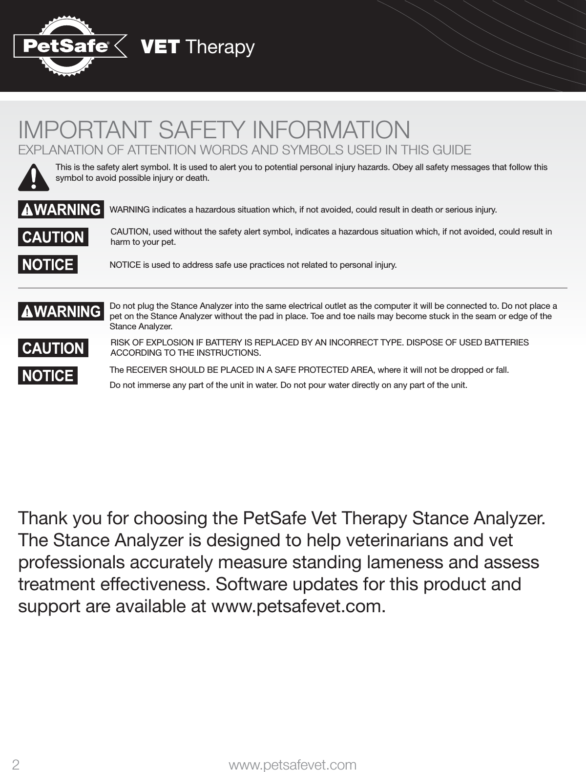VET Therapy2 www.petsafevet.comIMPORTANT SAFETY INFORMATIONEXPLANATION OF ATTENTION WORDS AND SYMBOLS USED IN THIS GUIDEThis is the safety alert symbol. It is used to alert you to potential personal injury hazards. Obey all safety messages that follow this symbol to avoid possible injury or death.WARNING indicates a hazardous situation which, if not avoided, could result in death or serious injury.CAUTION, used without the safety alert symbol, indicates a hazardous situation which, if not avoided, could result in harm to your pet.NOTICE is used to address safe use practices not related to personal injury.Do not plug the Stance Analyzer into the same electrical outlet as the computer it will be connected to. Do not place a pet on the Stance Analyzer without the pad in place. Toe and toe nails may become stuck in the seam or edge of the Stance Analyzer. RISK OF EXPLOSION IF BATTERY IS REPLACED BY AN INCORRECT TYPE. DISPOSE OF USED BATTERIES ACCORDING TO THE INSTRUCTIONS.The RECEIVER SHOULD BE PLACED IN A SAFE PROTECTED AREA, where it will not be dropped or fall.Do not immerse any part of the unit in water. Do not pour water directly on any part of the unit.Thank you for choosing the PetSafe Vet Therapy Stance Analyzer. The Stance Analyzer is designed to help veterinarians and vet professionals accurately measure standing lameness and assess treatment effectiveness. Software updates for this product and support are available at www.petsafevet.com.
