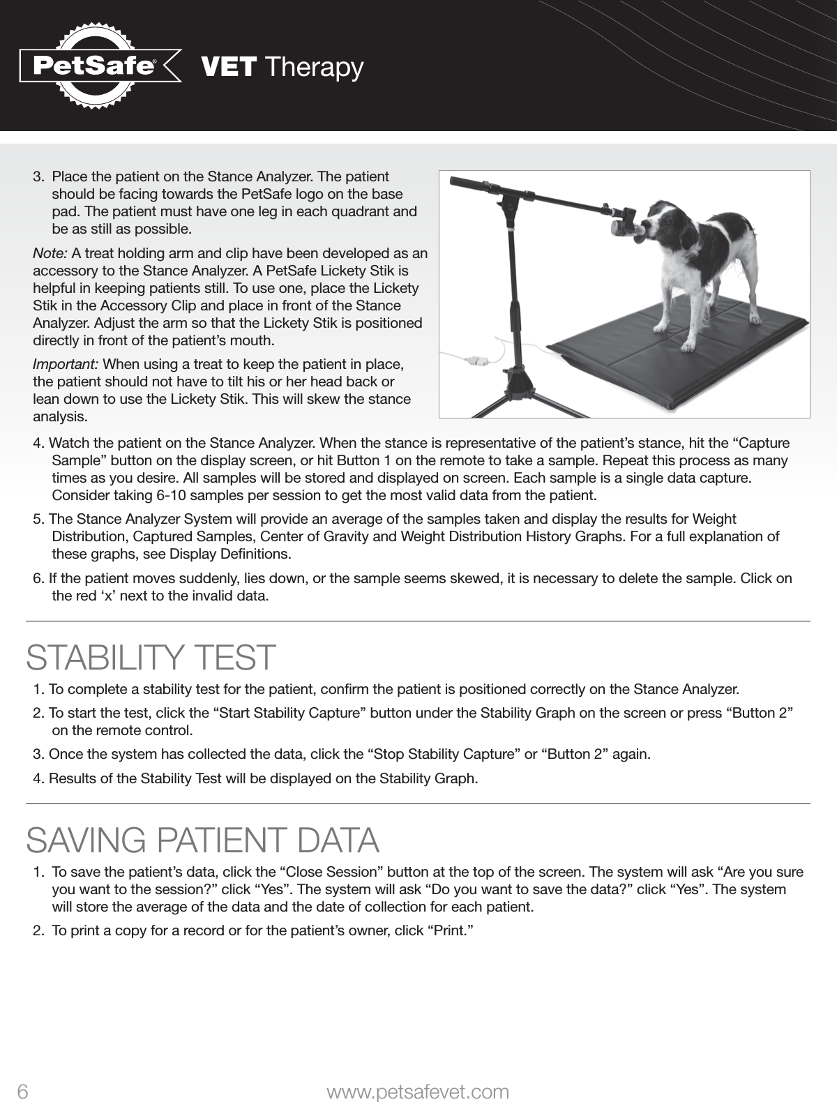 VET Therapy6 www.petsafevet.com3.  Place the patient on the Stance Analyzer. The patient should be facing towards the PetSafe logo on the base pad. The patient must have one leg in each quadrant and be as still as possible. Note: A treat holding arm and clip have been developed as an accessory to the Stance Analyzer. A PetSafe Lickety Stik is helpful in keeping patients still. To use one, place the Lickety Stik in the Accessory Clip and place in front of the Stance Analyzer. Adjust the arm so that the Lickety Stik is positioned directly in front of the patient’s mouth. Important: When using a treat to keep the patient in place, the patient should not have to tilt his or her head back or lean down to use the Lickety Stik. This will skew the stance analysis. 4. Watch the patient on the Stance Analyzer. When the stance is representative of the patient’s stance, hit the “Capture Sample” button on the display screen, or hit Button 1 on the remote to take a sample. Repeat this process as many times as you desire. All samples will be stored and displayed on screen. Each sample is a single data capture. Consider taking 6-10 samples per session to get the most valid data from the patient. 5. The Stance Analyzer System will provide an average of the samples taken and display the results for Weight Distribution, Captured Samples, Center of Gravity and Weight Distribution History Graphs. For a full explanation of these graphs, see Display Deﬁnitions. 6. If the patient moves suddenly, lies down, or the sample seems skewed, it is necessary to delete the sample. Click on the red ‘x’ next to the invalid data.STABILITY TEST1. To complete a stability test for the patient, conﬁrm the patient is positioned correctly on the Stance Analyzer. 2. To start the test, click the “Start Stability Capture” button under the Stability Graph on the screen or press “Button 2” on the remote control. 3. Once the system has collected the data, click the “Stop Stability Capture” or “Button 2” again. 4. Results of the Stability Test will be displayed on the Stability Graph. SAVING PATIENT DATA1.  To save the patient’s data, click the “Close Session” button at the top of the screen. The system will ask “Are you sure you want to the session?” click “Yes”. The system will ask “Do you want to save the data?” click “Yes”. The system will store the average of the data and the date of collection for each patient. 2.  To print a copy for a record or for the patient’s owner, click “Print.” 