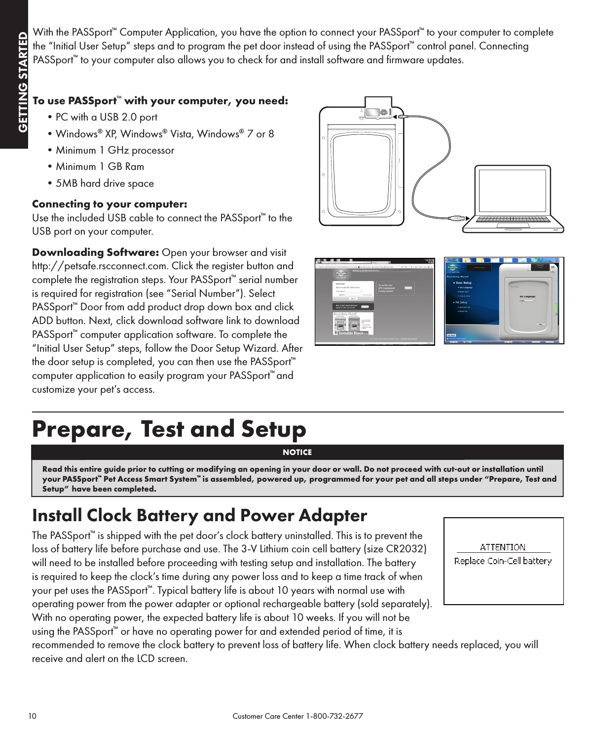 10                                                                                           Customer Care Center 1-800-732-2677GETTING STARTEDGETTING STARTEDWith the PASSport™ Computer Application, you have the option to connect your PASSport™ to your computer to complete the “Initial User Setup” steps and to program the pet door instead of using the PASSport™ control panel. Connecting PASSport™ to your computer also allows you to check for and install software and firmware updates.To use PASSport™ with your computer, you need:•PCwithaUSB2.0port•Windows® XP, Windows®  Vista, Windows®  7 or 8•Minimum1GHzprocessor•Minimum1GBRam•5MBharddrivespaceConnecting to your computer:Use the included USB cable to connect the PASSport™ to the USB port on your computer. Downloading Software: Open your browser and visit  http://petsafe.rscconnect.com. Click the register button and complete the registration steps. Your PASSport™ serial number is required for registration (see “Serial Number”). Select PASSport™ Door from add product drop down box and click ADD button. Next, click download software link to download PASSport™ computer application software. To complete the “Initial User Setup” steps, follow the Door Setup Wizard. After the door setup is completed, you can then use the PASSport™ computer application to easily program your PASSport™ and customize your pet’s access.Prepare, Test and Setup Install Clock Battery and Power AdapterThe PASSport™ is shipped with the pet door’s clock battery uninstalled. This is to prevent the loss of battery life before purchase and use. The 3-V Lithium coin cell battery (size CR2032) will need to be installed before proceeding with testing setup and installation. The battery is required to keep the clock’s time during any power loss and to keep a time track of when your pet uses the PASSport™. Typical battery life is about 10 years with normal use with operating power from the power adapter or optional rechargeable battery (sold separately). With no operating power, the expected battery life is about 10 weeks. If you will not be using the PASSport™ or have no operating power for and extended period of time, it is recommended to remove the clock battery to prevent loss of battery life. When clock battery needs replaced, you will receive and alert on the LCD screen.NOTICERead this entire guide prior to cutting or modifying an opening in your door or wall. Do not proceed with cut-out or installation until your PASSport™ Pet Access Smart System™ is assembled, powered up, programmed for your pet and all steps under “Prepare, Test and Setup” have been completed.