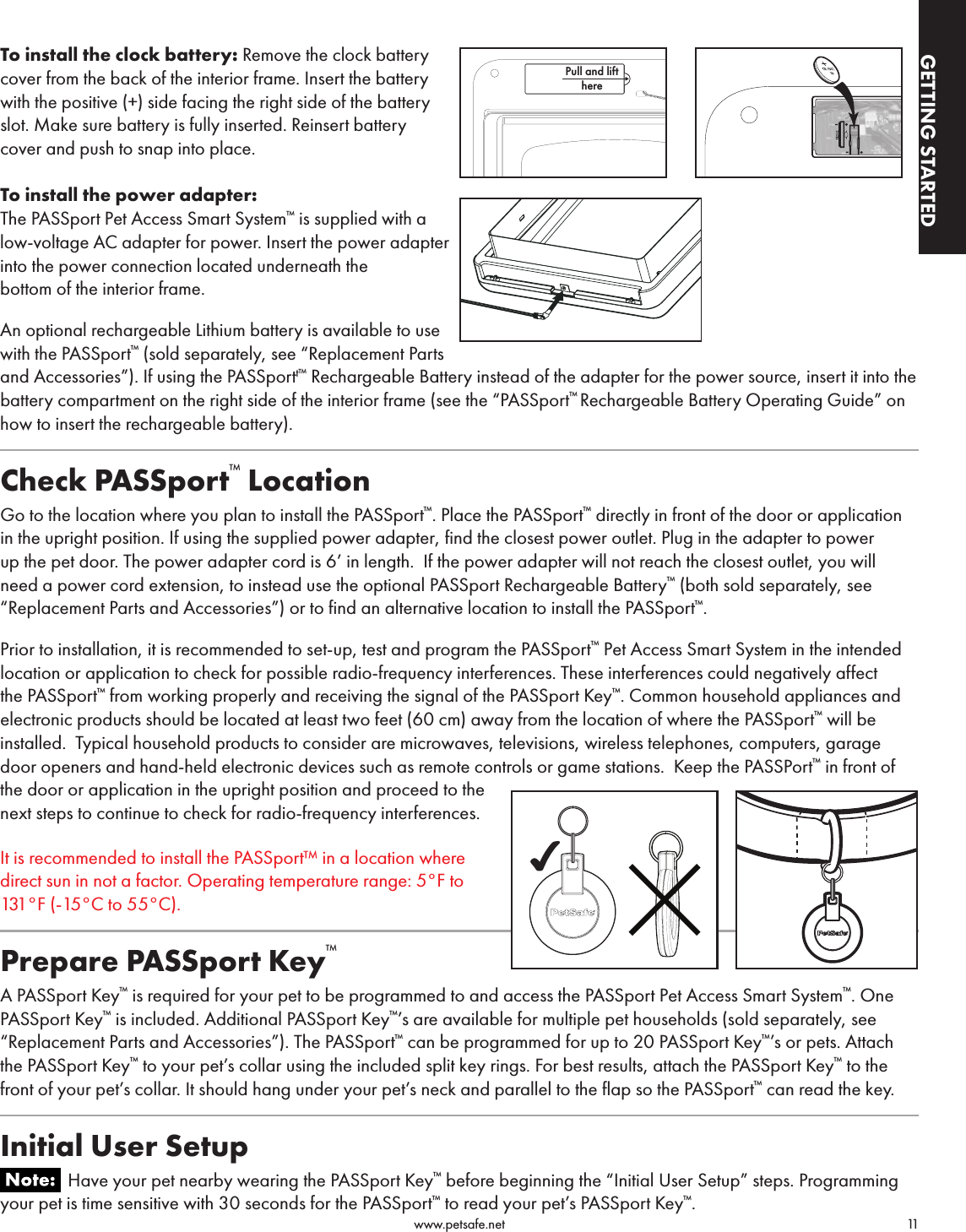                                                                                          www.petsafe.net                                        11GETTING STARTEDGETTING STARTEDTo install the clock battery: Remove the clock battery  cover from the back of the interior frame. Insert the battery with the positive (+) side facing the right side of the battery slot. Make sure battery is fully inserted. Reinsert battery cover and push to snap into place.To install the power adapter:The PASSport Pet Access Smart System™ is supplied with a low-voltage AC adapter for power. Insert the power adapter into the power connection located underneath the bottom of the interior frame.An optional rechargeable Lithium battery is available to use with the PASSport™ (sold separately, see “Replacement Parts and Accessories”). If using the PASSportt™ Rechargeable Battery instead of the adapter for the power source, insert it into the battery compartment on the right side of the interior frame (see the “PASSport™ Rechargeable Battery Operating Guide” on how to insert the rechargeable battery). Check PASSport™ LocationGo to the location where you plan to install the PASSport™. Place the PASSport™ directly in front of the door or application in the upright position. If using the supplied power adapter, find the closest power outlet. Plug in the adapter to power up the pet door. The power adapter cord is 6’ in length.  If the power adapter will not reach the closest outlet, you will need a power cord extension, to instead use the optional PASSport Rechargeable Battery™ (both sold separately, see “Replacement Parts and Accessories”) or to find an alternative location to install the PASSport™.Prior to installation, it is recommended to set-up, test and program the PASSport™ Pet Access Smart System in the intended location or application to check for possible radio-frequency interferences. These interferences could negatively affect the PASSport™ from working properly and receiving the signal of the PASSport Key™. Common household appliances and electronic products should be located at least two feet (60 cm) away from the location of where the PASSport™ will be installed.  Typical household products to consider are microwaves, televisions, wireless telephones, computers, garage door openers and hand-held electronic devices such as remote controls or game stations.  Keep the PASSPort™ in front of the door or application in the upright position and proceed to the next steps to continue to check for radio-frequency interferences.It is recommended to install the PASSport™ in a location where direct sun in not a factor. Operating temperature range: 5°F to 131°F (-15°C to 55°C).Prepare PASSport Key™A PASSport Key™ is required for your pet to be programmed to and access the PASSport Pet Access Smart System™. One PASSport Key™ is included. Additional PASSport Key™’s are available for multiple pet households (sold separately, see “Replacement Parts and Accessories”). The PASSport™ can be programmed for up to 20 PASSport Key™’s or pets. Attach the PASSport Key™ to your pet’s collar using the included split key rings. For best results, attach the PASSport Key™ to the front of your pet’s collar. It should hang under your pet’s neck and parallel to the flap so the PASSport™ can read the key. Initial User Setup               Have your pet nearby wearing the PASSport Key™ before beginning the “Initial User Setup” steps. Programming your pet is time sensitive with 30 seconds for the PASSport™ to read your pet’s PASSport Key™.Pull and lifthere