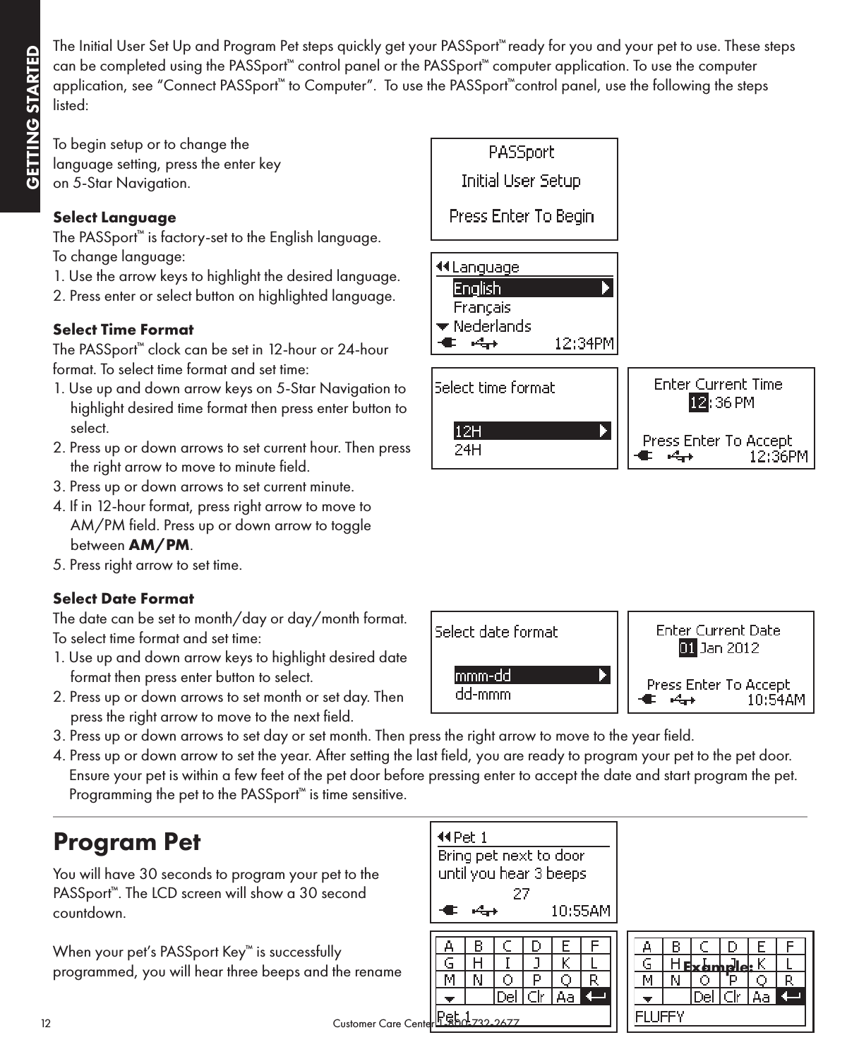 12                                                                                            Customer Care Center 1-800-732-2677GETTING STARTEDGETTING STARTEDThe Initial User Set Up and Program Pet steps quickly get your PASSport™ ready for you and your pet to use. These steps can be completed using the PASSport™ control panel or the PASSport™ computer application. To use the computer application, see “Connect PASSport™ to Computer”.  To use the PASSport™control panel, use the following the steps listed:  To begin setup or to change the  language setting, press the enter key  on 5-Star Navigation. Select LanguageThe PASSport™ is factory-set to the English language.  To change language:1. Use the arrow keys to highlight the desired language. 2. Press enter or select button on highlighted language.Select Time FormatThe PASSport™ clock can be set in 12-hour or 24-hour format. To select time format and set time:1. Use up and down arrow keys on 5-Star Navigation to highlight desired time format then press enter button to select. 2. Press up or down arrows to set current hour. Then press  the right arrow to move to minute field.3. Press up or down arrows to set current minute.4. If in 12-hour format, press right arrow to move to  AM/PM field. Press up or down arrow to toggle  between AM/PM.5. Press right arrow to set time. Select Date FormatThe date can be set to month/day or day/month format. To select time format and set time:1. Use up and down arrow keys to highlight desired date format then press enter button to select.2. Press up or down arrows to set month or set day. Then press the right arrow to move to the next field. 3. Press up or down arrows to set day or set month. Then press the right arrow to move to the year field.4. Press up or down arrow to set the year. After setting the last field, you are ready to program your pet to the pet door. Ensure your pet is within a few feet of the pet door before pressing enter to accept the date and start program the pet. Programming the pet to the PASSport™ is time sensitive.Program Pet You will have 30 seconds to program your pet to the PASSport™. The LCD screen will show a 30 second countdown.When your pet’s PASSport Key™ is successfully  programmed, you will hear three beeps and the rename  Example: