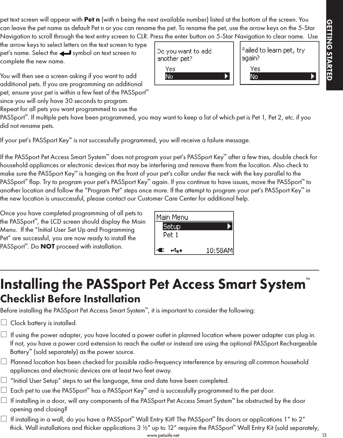                                                                                          www.petsafe.net                                        13GETTING STARTEDGETTING STARTEDpet text screen will appear with Pet n (with n being the next available number) listed at the bottom of the screen. You can leave the pet name as default Pet n or you can rename the pet. To rename the pet, use the arrow keys on the 5-Star Navigation to scroll through the text entry screen to CLR. Press the enter button on 5-Star Navigation to clear name.  Use the arrow keys to select letters on the text screen to type pet’s name. Select the  symbol on text screen to complete the new name.You will then see a screen asking if you want to add additional pets. If you are programming an additional pet, ensure your pet is within a few feet of the PASSport™ since you will only have 30 seconds to program.  Repeat for all pets you want programmed to use the PASSport™. If multiple pets have been programmed, you may want to keep a list of which pet is Pet 1, Pet 2, etc. if you did not rename pets.If your pet’s PASSport Key™ is not successfully programmed, you will receive a failure message.If the PASSport Pet Access Smart System™ does not program your pet’s PASSport Key™ after a few tries, double check for household appliances or electronic devices that may be interfering and remove them from the location. Also check to make sure the PASSport Key™ is hanging on the front of your pet’s collar under the neck with the key parallel to the PASSport™ flap. Try to program your pet’s PASSport Key™ again. If you continue to have issues, move the PASSport™ to another location and follow the “Program Pet” steps once more. If the attempt to program your pet’s PASSport Key™ in the new location is unsuccessful, please contact our Customer Care Center for additional help.Once you have completed programming of all pets to the PASSport™, the LCD screen should display the Main Menu.  If the “Initial User Set Up and Programming Pet” are successful, you are now ready to install the PASSport™. Do NOT proceed with installation.Installing the PASSport Pet Access Smart System™Checklist Before InstallationBefore installing the PASSport Pet Access Smart System™, it is important to consider the following:* Clock battery is installed.* If using the power adapter, you have located a power outlet in planned location where power adapter can plug in. If not, you have a power cord extension to reach the outlet or instead are using the optional PASSport Rechargeable Battery™ (sold separately) as the power source.* Planned location has been checked for possible radio-frequency interference by ensuring all common household appliances and electronic devices are at least two feet away.* “Initial User Setup” steps to set the language, time and date have been completed.* Each pet to use the PASSport™ has a PASSport Key™ and is successfully programmed to the pet door.* If installing in a door, will any components of the PASSport Pet Access Smart System™ be obstructed by the door opening and closing?* If installing in a wall, do you have a PASSport™ Wall Entry Kit? The PASSport™ fits doors or applications 1” to 2” thick. Wall installations and thicker applications 3 ½” up to 12” require the PASSport™ Wall Entry Kit (sold separately, 