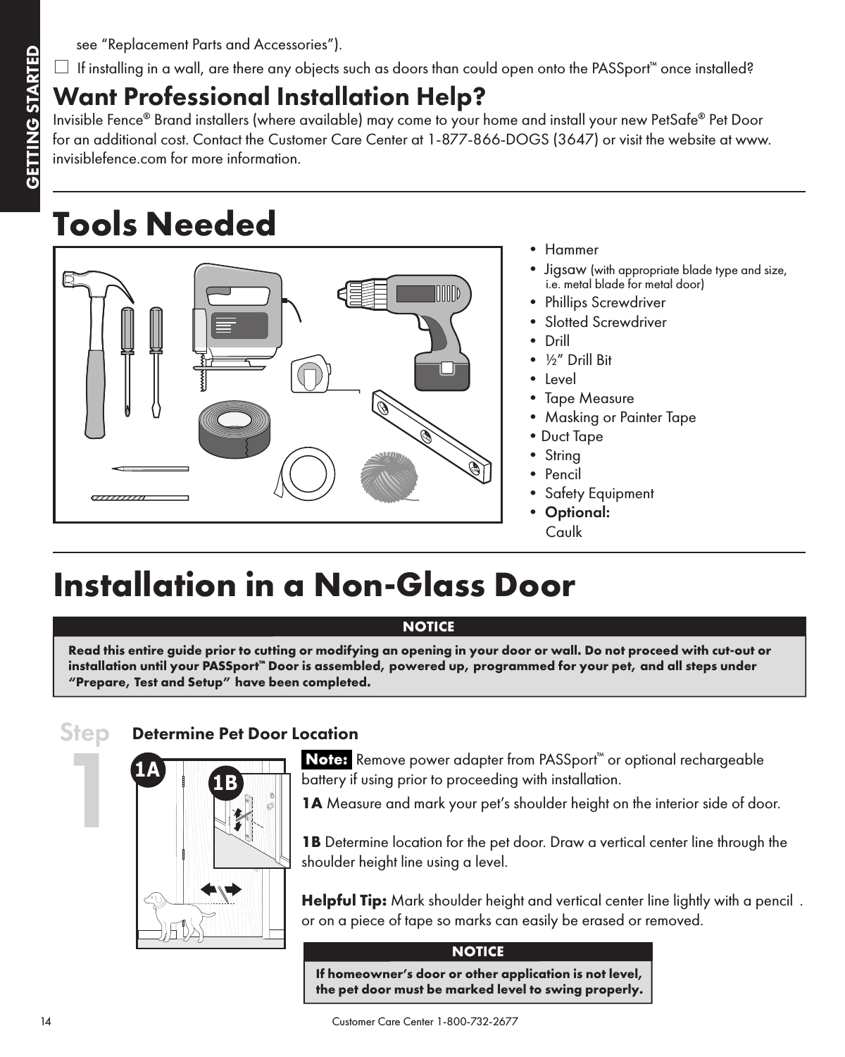 GETTING STARTEDGETTING STARTED14                                                                                            Customer Care Center 1-800-732-2677see “Replacement Parts and Accessories”).* If installing in a wall, are there any objects such as doors than could open onto the PASSport™ once installed?Want Professional Installation Help?Invisible Fence® Brand installers (where available) may come to your home and install your new PetSafe® Pet Door for an additional cost. Contact the Customer Care Center at 1-877-866-DOGS (3647) or visit the website at www.invisiblefence.com  for more information.Tools Needed •Hammer•Jigsaw(with appropriate blade type and size,  i.e. metal blade for metal door)•PhillipsScrewdriver•SlottedScrewdriver•Drill•½”DrillBit•Level•TapeMeasure•MaskingorPainterTape•DuctTape•String•Pencil•SafetyEquipment•Optional:  CaulkInstallation in a Non-Glass DoorDetermine Pet Door Location Remove power adapter from PASSport™ or optional rechargeable battery if using prior to proceeding with installation.1A Measure and mark your pet’s shoulder height on the interior side of door.  1B Determine location for the pet door. Draw a vertical center line through the shoulder height line using a level.Helpful Tip: Mark shoulder height and vertical center line lightly with a pencil  .or on a piece of tape so marks can easily be erased or removed.NOTICERead this entire guide prior to cutting or modifying an opening in your door or wall. Do not proceed with cut-out or installation until your PASSport™ Door is assembled, powered up, programmed for your pet, and all steps under “Prepare, Test and Setup” have been completed. Step 1If homeowner’s door or other application is not level,  the pet door must be marked level to swing properly.NOTICE1A 1B