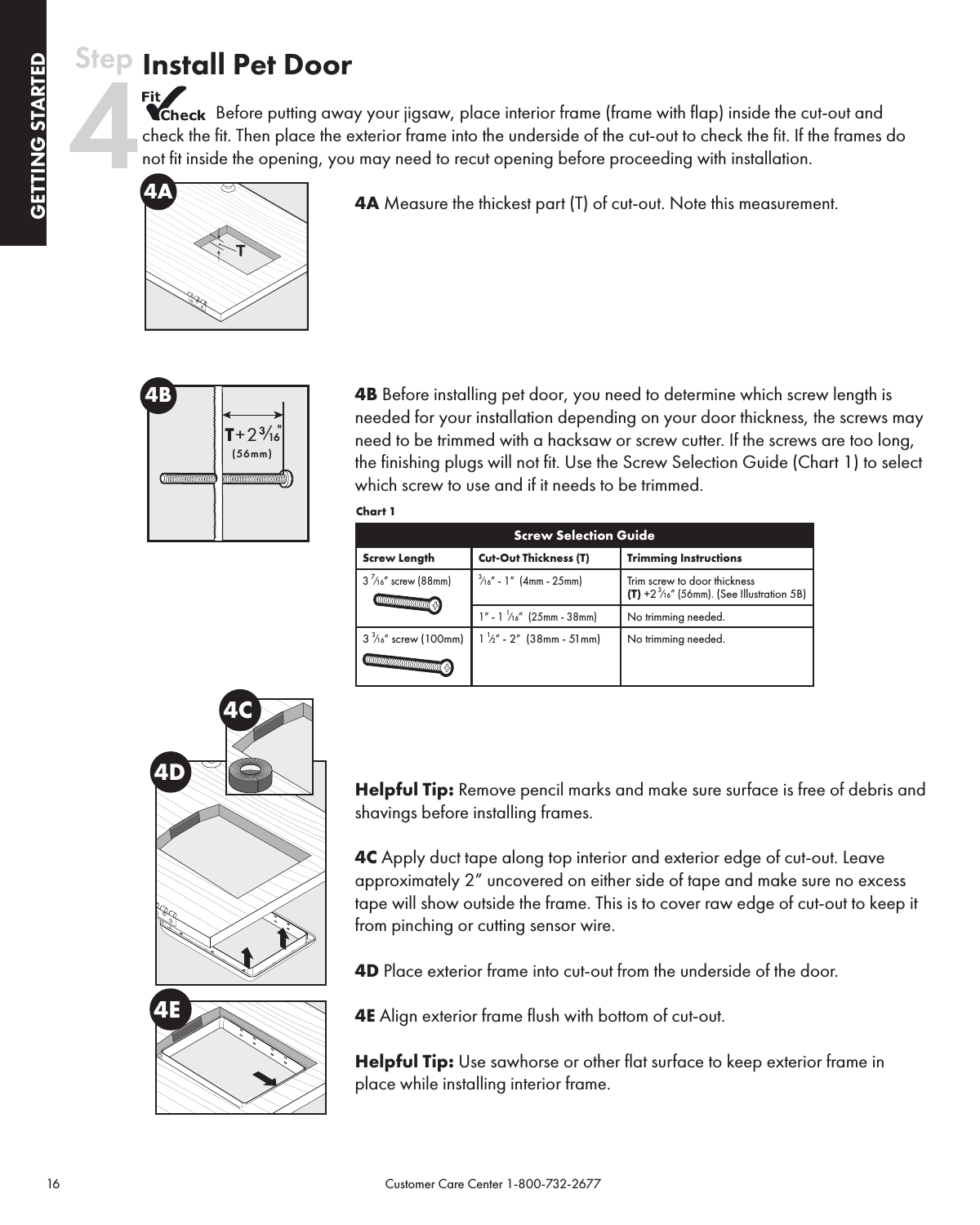 16                                                                                           Customer Care Center 1-800-732-2677GETTING STARTEDGETTING STARTEDInstall Pet Door Before putting away your jigsaw, place interior frame (frame with flap) inside the cut-out and check the fit. Then place the exterior frame into the underside of the cut-out to check the fit. If the frames do not fit inside the opening, you may need to recut opening before proceeding with installation.4A Measure the thickest part (T) of cut-out. Note this measurement.4B Before installing pet door, you need to determine which screw length is needed for your installation depending on your door thickness, the screws may need to be trimmed with a hacksaw or screw cutter. If the screws are too long, the finishing plugs will not fit. Use the Screw Selection Guide (Chart 1) to select which screw to use and if it needs to be trimmed.                                                                             Chart 1Screw Selection GuideScrew Length Cut-Out Thickness (T) Trimming Instructions3 ⁄” screw (88mm) 3⁄” - 1”  (4mm - 25mm)Trim screw to door thickness  (T) +2 3⁄” (56mm). (See Illustration 5B)1” - 1 1⁄”  (25mm - 38mm)No trimming needed.3 3⁄” screw (100mm) 1 1⁄2” - 2”  (38mm - 51mm) No trimming needed.Helpful Tip: Remove pencil marks and make sure surface is free of debris and shavings before installing frames.  4C Apply duct tape along top interior and exterior edge of cut-out. Leave approximately 2” uncovered on either side of tape and make sure no excess tape will show outside the frame. This is to cover raw edge of cut-out to keep it from pinching or cutting sensor wire.4D Place exterior frame into cut-out from the underside of the door.4E Align exterior frame flush with bottom of cut-out.Helpful Tip: Use sawhorse or other flat surface to keep exterior frame in place while installing interior frame.  4AT+23₁₆&quot;  (56mm)4B4E4D4CStep 4