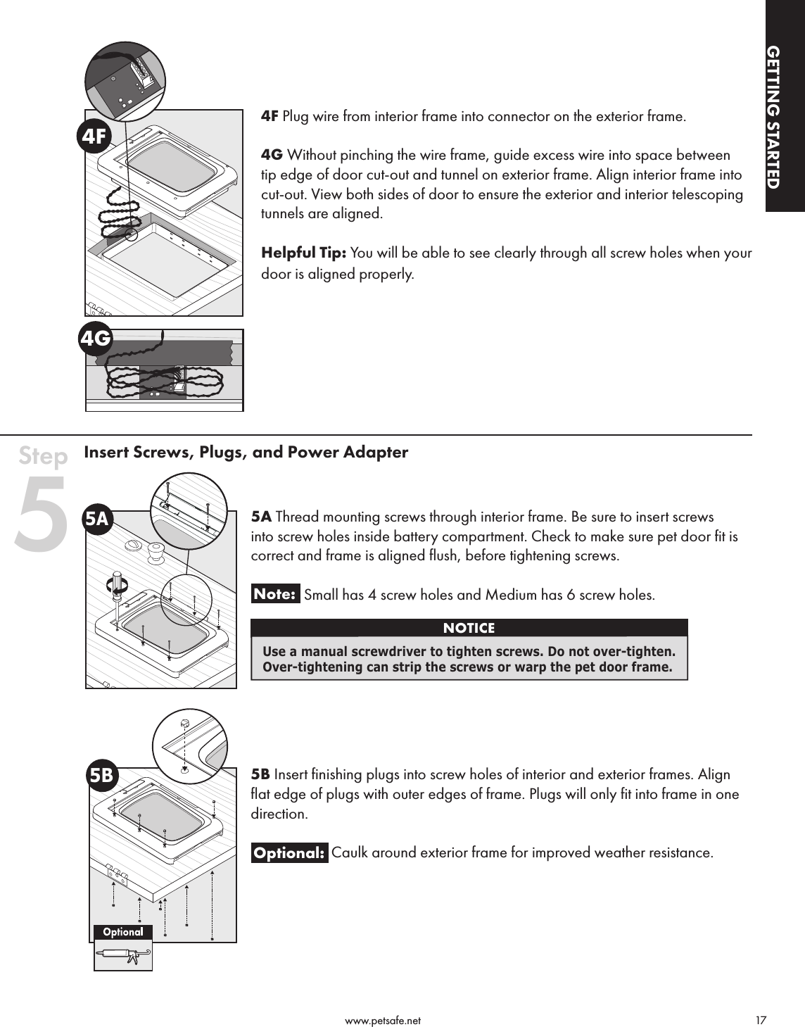                                                                                          www.petsafe.net                                        17GETTING STARTEDGETTING STARTED4F Plug wire from interior frame into connector on the exterior frame.4G Without pinching the wire frame, guide excess wire into space between tip edge of door cut-out and tunnel on exterior frame. Align interior frame into cut-out. View both sides of door to ensure the exterior and interior telescoping tunnels are aligned. Helpful Tip: You will be able to see clearly through all screw holes when your door is aligned properly.Insert Screws, Plugs, and Power Adapter5A Thread mounting screws through interior frame. Be sure to insert screws into screw holes inside battery compartment. Check to make sure pet door fit is correct and frame is aligned flush, before tightening screws.Note:    Small has 4 screw holes and Medium has 6 screw holes.  5B Insert finishing plugs into screw holes of interior and exterior frames. Align flat edge of plugs with outer edges of frame. Plugs will only fit into frame in one direction. Optional: Caulk around exterior frame for improved weather resistance.4G4FStep 55ANOTICEUse a manual screwdriver to tighten screws. Do not over-tighten. Over-tightening can strip the screws or warp the pet door frame.5B