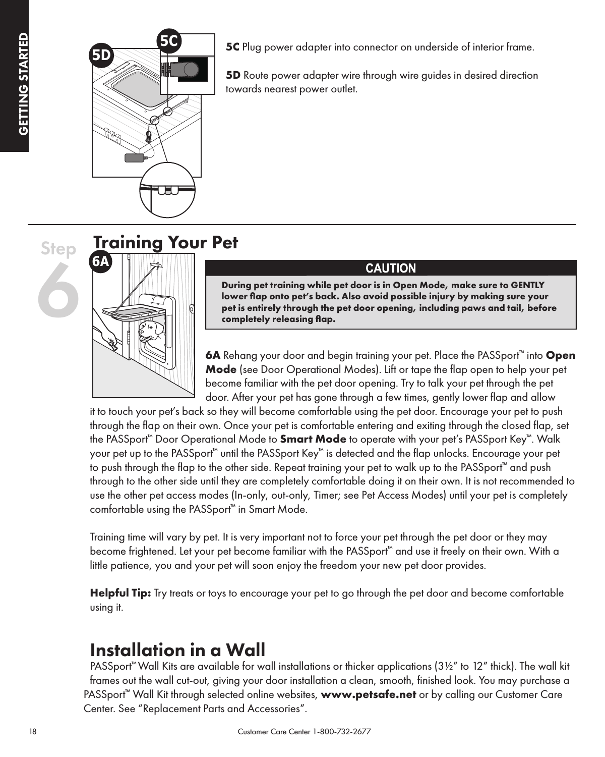 18                                                                                            Customer Care Center 1-800-732-2677GETTING STARTEDPROGRAMMING5C Plug power adapter into connector on underside of interior frame.5D Route power adapter wire through wire guides in desired direction towards nearest power outlet.    Training Your Pet6A Rehang your door and begin training your pet. Place the PASSport™ into Open Mode (see Door Operational Modes). Lift or tape the flap open to help your pet become familiar with the pet door opening. Try to talk your pet through the pet door. After your pet has gone through a few times, gently lower flap and allow it to touch your pet’s back so they will become comfortable using the pet door. Encourage your pet to push through the flap on their own. Once your pet is comfortable entering and exiting through the closed flap, set the PASSport™ Door Operational Mode to Smart Mode to operate with your pet’s PASSport Key™. Walk your pet up to the PASSport™ until the PASSport Key™ is detected and the flap unlocks. Encourage your pet to push through the flap to the other side. Repeat training your pet to walk up to the PASSport™ and push through to the other side until they are completely comfortable doing it on their own. It is not recommended to use the other pet access modes (In-only, out-only, Timer; see Pet Access Modes) until your pet is completely comfortable using the PASSport™ in Smart Mode.Training time will vary by pet. It is very important not to force your pet through the pet door or they may become frightened. Let your pet become familiar with the PASSport™ and use it freely on their own. With a little patience, you and your pet will soon enjoy the freedom your new pet door provides.Helpful Tip: Try treats or toys to encourage your pet to go through the pet door and become comfortable using it.Installation in a Wall PASSport™ Wall Kits are available for wall installations or thicker applications (3½” to 12” thick). The wall kit frames out the wall cut-out, giving your door installation a clean, smooth, finished look. You may purchase a PASSport™ Wall Kit through selected online websites, www.petsafe.net or by calling our Customer Care Center. See “Replacement Parts and Accessories”.During pet training while pet door is in Open Mode, make sure to GENTLY lower ﬂap onto pet’s back. Also avoid possible injury by making sure your pet is entirely through the pet door opening, including paws and tail, before completely releasing ﬂap.5D5CStep 66A