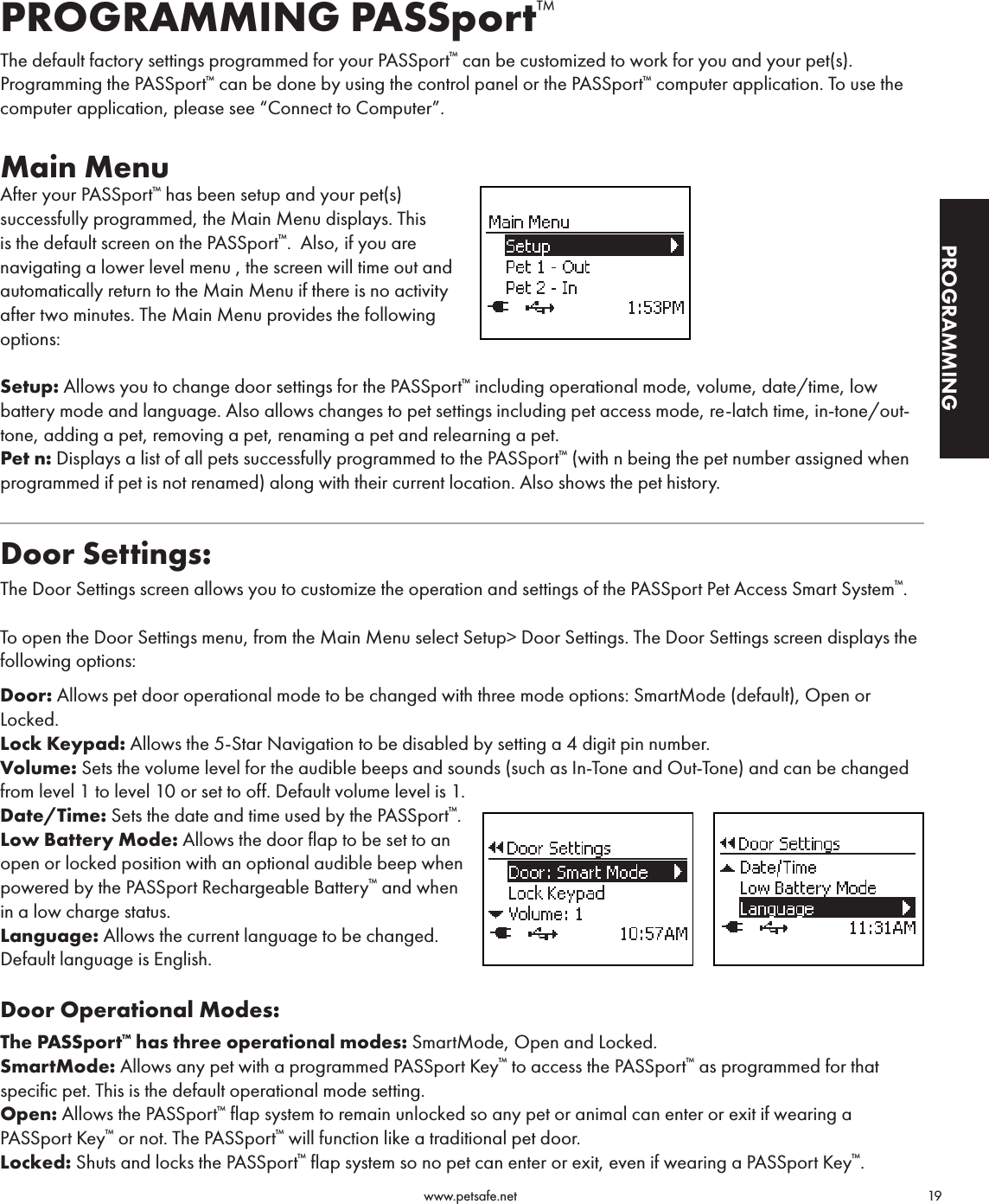                                                                                          www.petsafe.net                                        19GETTING STARTEDPROGRAMMINGPROGRAMMING PASSport™The default factory settings programmed for your PASSport™ can be customized to work for you and your pet(s). Programming the PASSport™ can be done by using the control panel or the PASSport™ computer application. To use the computer application, please see “Connect to Computer”.Main MenuAfter your PASSport™ has been setup and your pet(s) successfully programmed, the Main Menu displays. This is the default screen on the PASSport™.  Also, if you are navigating a lower level menu , the screen will time out and automatically return to the Main Menu if there is no activity after two minutes. The Main Menu provides the following options:Setup: Allows you to change door settings for the PASSport™ including operational mode, volume, date/time, low battery mode and language. Also allows changes to pet settings including pet access mode, re-latch time, in-tone/out-tone, adding a pet, removing a pet, renaming a pet and relearning a pet.Pet n: Displays a list of all pets successfully programmed to the PASSport™ (with n being the pet number assigned when programmed if pet is not renamed) along with their current location. Also shows the pet history. Door Settings:The Door Settings screen allows you to customize the operation and settings of the PASSport Pet Access Smart System™. To open the Door Settings menu, from the Main Menu select Setup&gt; Door Settings. The Door Settings screen displays the following options:Door: Allows pet door operational mode to be changed with three mode options: SmartMode (default), Open or Locked.Lock Keypad: Allows the 5-Star Navigation to be disabled by setting a 4 digit pin number.Volume: Sets the volume level for the audible beeps and sounds (such as In-Tone and Out-Tone) and can be changed from level 1 to level 10 or set to off. Default volume level is 1.Date/Time: Sets the date and time used by the PASSport™.Low Battery Mode: Allows the door flap to be set to an open or locked position with an optional audible beep when powered by the PASSport Rechargeable Battery™ and when in a low charge status.Language: Allows the current language to be changed. Default language is English.Door Operational Modes:The PASSport™ has three operational modes: SmartMode, Open and Locked.SmartMode: Allows any pet with a programmed PASSport Key™ to access the PASSport™ as programmed for that specific pet. This is the default operational mode setting.Open: Allows the PASSport™ flap system to remain unlocked so any pet or animal can enter or exit if wearing a PASSport Key™ or not. The PASSport™ will function like a traditional pet door.Locked: Shuts and locks the PASSport™ flap system so no pet can enter or exit, even if wearing a PASSport Key™.