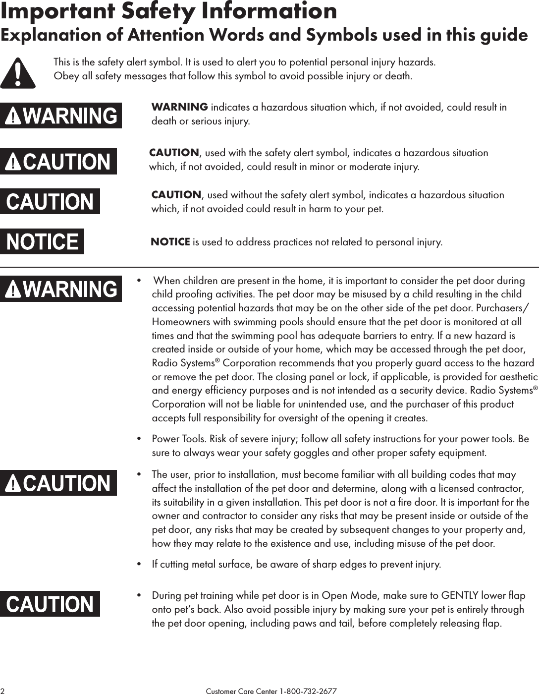 2                                                                                           Customer Care Center 1-800-732-2677Important Safety InformationExplanation of Attention Words and Symbols used in this guideThis is the safety alert symbol. It is used to alert you to potential personal injury hazards.  Obey all safety messages that follow this symbol to avoid possible injury or death.       WARNING indicates a hazardous situation which, if not avoided, could result in          death or serious injury.      CAUTION, used with the safety alert symbol, indicates a hazardous situation              which, if not avoided, could result in minor or moderate injury.CAUTION, used without the safety alert symbol, indicates a hazardous situation which, if not avoided could result in harm to your pet.NOTICE is used to address practices not related to personal injury.•  When children are present in the home, it is important to consider the pet door during child proofing activities. The pet door may be misused by a child resulting in the child accessing potential hazards that may be on the other side of the pet door. Purchasers/Homeowners with swimming pools should ensure that the pet door is monitored at all times and that the swimming pool has adequate barriers to entry. If a new hazard is created inside or outside of your home, which may be accessed through the pet door, Radio Systems® Corporation recommends that you properly guard access to the hazard or remove the pet door. The closing panel or lock, if applicable, is provided for aesthetic and energy efficiency purposes and is not intended as a security device. Radio Systems® Corporation will not be liable for unintended use, and the purchaser of this product accepts full responsibility for oversight of the opening it creates. • Power Tools. Risk of severe injury; follow all safety instructions for your power tools. Be sure to always wear your safety goggles and other proper safety equipment.• The user, prior to installation, must become familiar with all building codes that may affect the installation of the pet door and determine, along with a licensed contractor, its suitability in a given installation. This pet door is not a fire door. It is important for the owner and contractor to consider any risks that may be present inside or outside of the pet door, any risks that may be created by subsequent changes to your property and, how they may relate to the existence and use, including misuse of the pet door. • If cutting metal surface, be aware of sharp edges to prevent injury. • During pet training while pet door is in Open Mode, make sure to GENTLY lower flap onto pet’s back. Also avoid possible injury by making sure your pet is entirely through the pet door opening, including paws and tail, before completely releasing flap.