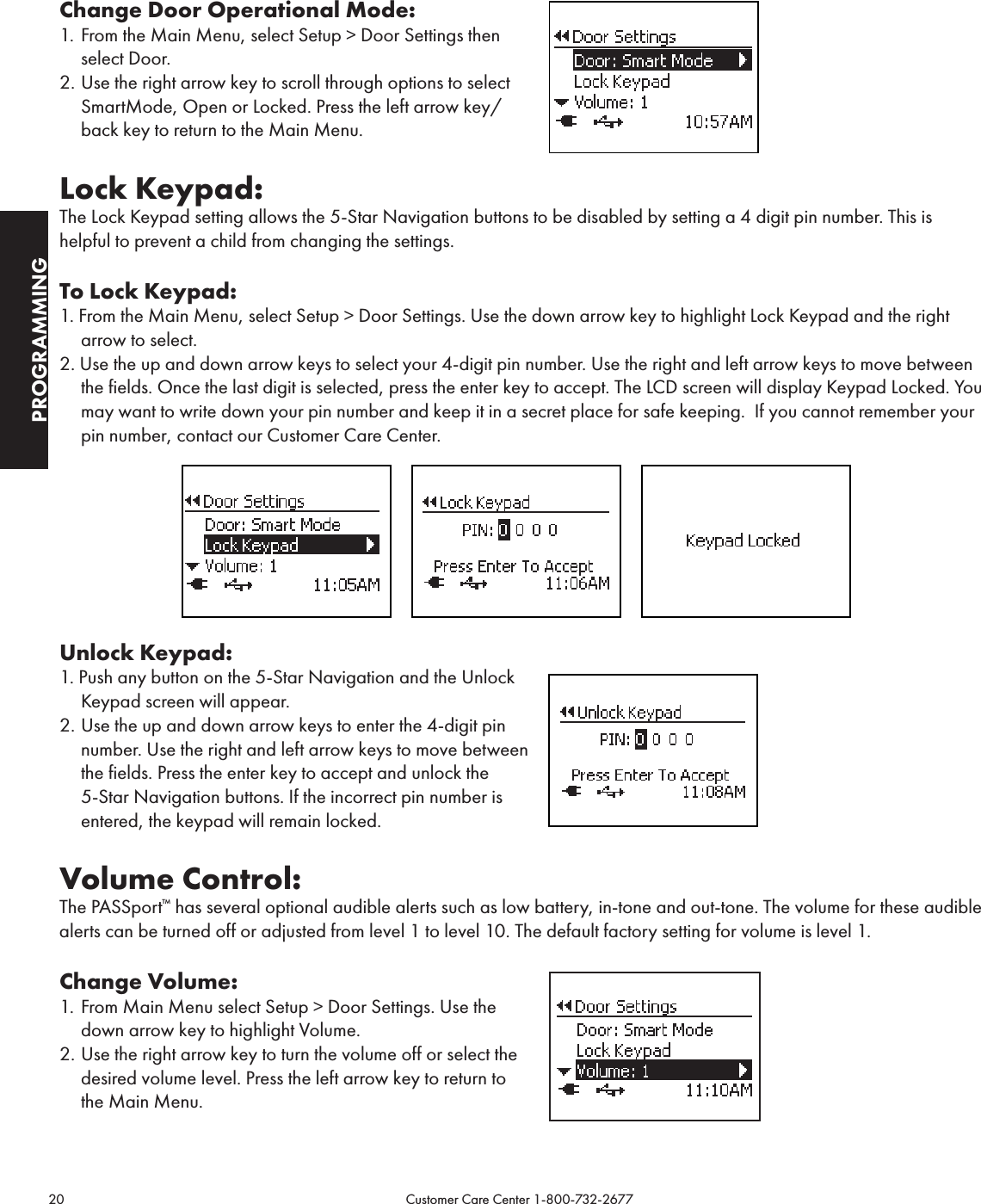 20                                                                                           Customer Care Center 1-800-732-2677PROGRAMMINGChange Door Operational Mode:1.  From the Main Menu, select Setup &gt; Door Settings then select Door.2. Use the right arrow key to scroll through options to select SmartMode, Open or Locked. Press the left arrow key/back key to return to the Main Menu.Lock Keypad:The Lock Keypad setting allows the 5-Star Navigation buttons to be disabled by setting a 4 digit pin number. This is helpful to prevent a child from changing the settings.To Lock Keypad:1. From the Main Menu, select Setup &gt; Door Settings. Use the down arrow key to highlight Lock Keypad and the right arrow to select.2. Use the up and down arrow keys to select your 4-digit pin number. Use the right and left arrow keys to move between the fields. Once the last digit is selected, press the enter key to accept. The LCD screen will display Keypad Locked. You may want to write down your pin number and keep it in a secret place for safe keeping.  If you cannot remember your pin number, contact our Customer Care Center.               Unlock Keypad:1. Push any button on the 5-Star Navigation and the Unlock Keypad screen will appear. 2. Use the up and down arrow keys to enter the 4-digit pin number. Use the right and left arrow keys to move between the fields. Press the enter key to accept and unlock the 5-Star Navigation buttons. If the incorrect pin number is entered, the keypad will remain locked.   Volume Control:The PASSport™ has several optional audible alerts such as low battery, in-tone and out-tone. The volume for these audible alerts can be turned off or adjusted from level 1 to level 10. The default factory setting for volume is level 1.Change Volume:1.  From Main Menu select Setup &gt; Door Settings. Use the down arrow key to highlight Volume. 2. Use the right arrow key to turn the volume off or select the desired volume level. Press the left arrow key to return to the Main Menu.   