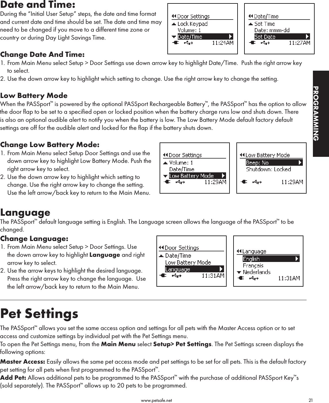                                                                                          www.petsafe.net                                        21PROGRAMMINGDate and Time: During the “Initial User Setup” steps, the date and time format  and current date and time should be set. The date and time may  need to be changed if you move to a different time zone or  country or during Day Light Savings Time.Change Date And Time:1.  From Main Menu select Setup &gt; Door Settings use down arrow key to highlight Date/Time.  Push the right arrow key to select.2. Use the down arrow key to highlight which setting to change. Use the right arrow key to change the setting.    Low Battery ModeWhen the PASSport™ is powered by the optional PASSport Rechargeable Battery™, the PASSport™ has the option to allow the door flap to be set to a specified open or locked position when the battery charge runs low and shuts down. There is also an optional audible alert to notify you when the battery is low. The Low Battery Mode default factory default settings are off for the audible alert and locked for the flap if the battery shuts down. Change Low Battery Mode:1.  From Main Menu select Setup Door Settings and use the down arrow key to highlight Low Battery Mode. Push the right arrow key to select.2. Use the down arrow key to highlight which setting to change. Use the right arrow key to change the setting.  Use the left arrow/back key to return to the Main Menu.LanguageThe PASSport™ default language setting is English. The Language screen allows the language of the PASSport™ to be changed.Change Language:1.  From Main Menu select Setup &gt; Door Settings. Use the down arrow key to highlight Language and right arrow key to select.2. Use the arrow keys to highlight the desired language. Press the right arrow key to change the language.  Use the left arrow/back key to return to the Main Menu.                   Pet SettingsThe PASSport™ allows you set the same access option and settings for all pets with the Master Access option or to set access and customize settings by individual pet with the Pet Settings menu. To open the Pet Settings menu, from the Main Menu select Setup&gt; Pet Settings. The Pet Settings screen displays the following options:Master Access: Easily allows the same pet access mode and pet settings to be set for all pets. This is the default factory pet setting for all pets when first programmed to the PASSport™.Add Pet: Allows additional pets to be programmed to the PASSport™ with the purchase of additional PASSport Key™s (sold separately). The PASSport™ allows up to 20 pets to be programmed.