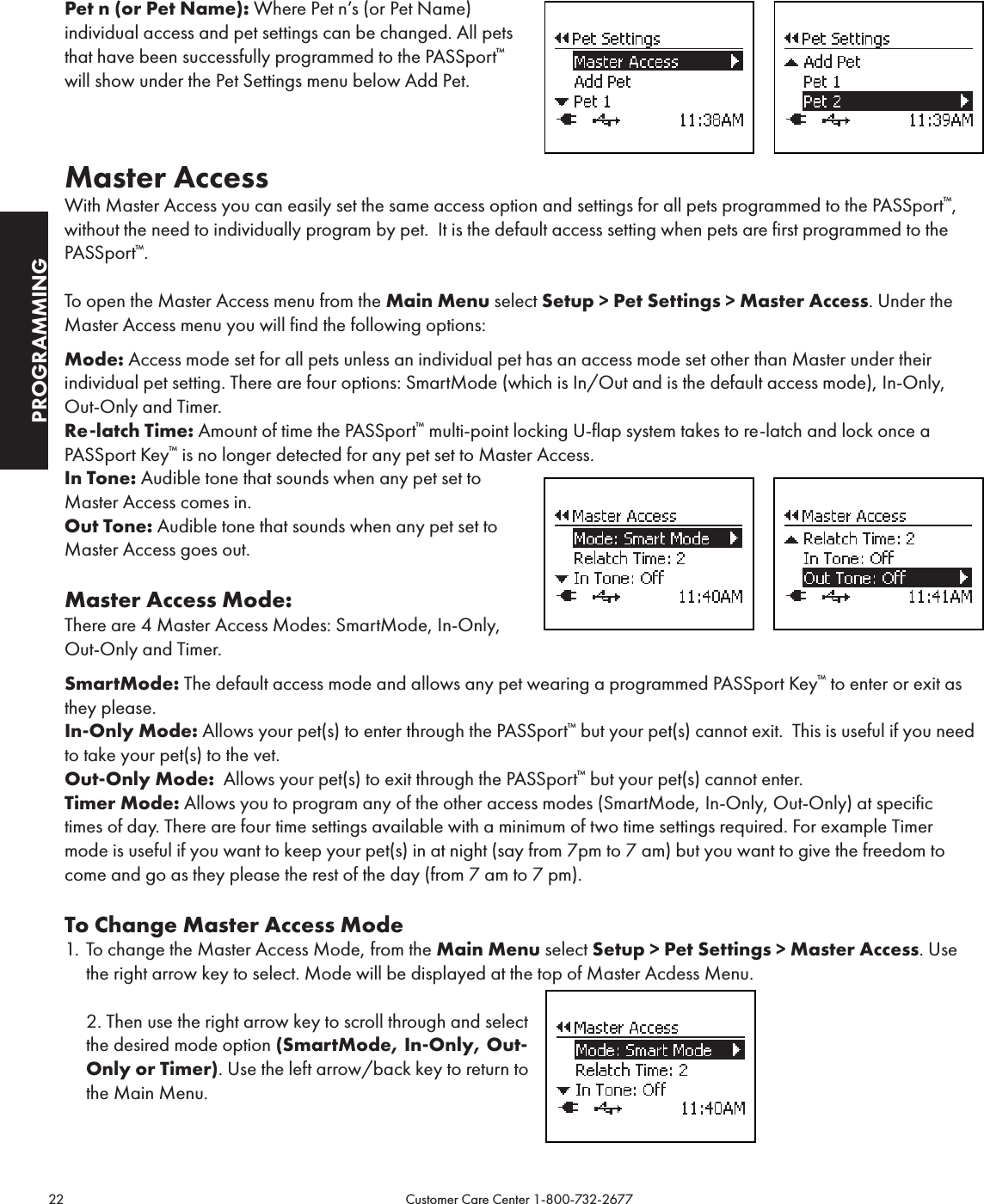 22                                                                                           Customer Care Center 1-800-732-2677PROGRAMMINGPet n (or Pet Name): Where Pet n’s (or Pet Name)  individual access and pet settings can be changed. All pets that have been successfully programmed to the PASSport™ will show under the Pet Settings menu below Add Pet.      Master AccessWith Master Access you can easily set the same access option and settings for all pets programmed to the PASSport™, without the need to individually program by pet.  It is the default access setting when pets are first programmed to the PASSport™.To open the Master Access menu from the Main Menu select Setup &gt; Pet Settings &gt; Master Access. Under the Master Access menu you will find the following options:Mode: Access mode set for all pets unless an individual pet has an access mode set other than Master under their individual pet setting. There are four options: SmartMode (which is In/Out and is the default access mode), In-Only, Out-Only and Timer.Re-latch Time: Amount of time the PASSport™ multi-point locking U-flap system takes to re-latch and lock once a PASSport Key™ is no longer detected for any pet set to Master Access.In Tone: Audible tone that sounds when any pet set to  Master Access comes in.Out Tone: Audible tone that sounds when any pet set to Master Access goes out.Master Access Mode:There are 4 Master Access Modes: SmartMode, In-Only, Out-Only and Timer.  SmartMode: The default access mode and allows any pet wearing a programmed PASSport Key™ to enter or exit as they please.In-Only Mode: Allows your pet(s) to enter through the PASSport™ but your pet(s) cannot exit.  This is useful if you need to take your pet(s) to the vet.Out-Only Mode:  Allows your pet(s) to exit through the PASSport™ but your pet(s) cannot enter. Timer Mode: Allows you to program any of the other access modes (SmartMode, In-Only, Out-Only) at specific times of day. There are four time settings available with a minimum of two time settings required. For example Timer mode is useful if you want to keep your pet(s) in at night (say from 7pm to 7 am) but you want to give the freedom to come and go as they please the rest of the day (from 7 am to 7 pm). To Change Master Access Mode1.  To change the Master Access Mode, from the Main Menu select Setup &gt; Pet Settings &gt; Master Access. Use the right arrow key to select. Mode will be displayed at the top of Master Acdess Menu.  2. Then use the right arrow key to scroll through and select the desired mode option (SmartMode, In-Only, Out-Only or Timer). Use the left arrow/back key to return to the Main Menu.