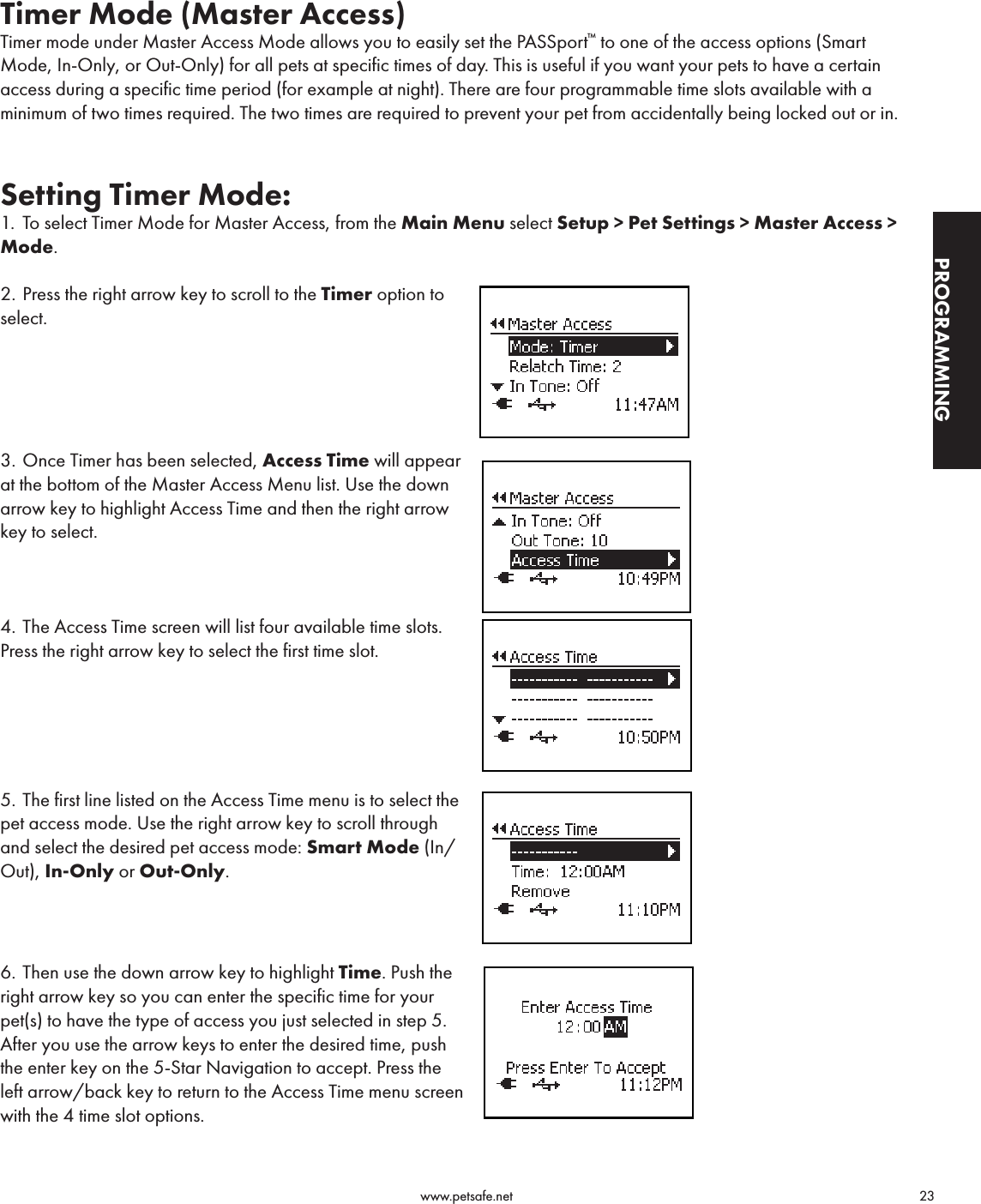                                                                                          www.petsafe.net                                        23PROGRAMMINGTimer Mode (Master Access)Timer mode under Master Access Mode allows you to easily set the PASSport™ to one of the access options (Smart Mode, In-Only, or Out-Only) for all pets at specific times of day. This is useful if you want your pets to have a certain access during a specific time period (for example at night). There are four programmable time slots available with a minimum of two times required. The two times are required to prevent your pet from accidentally being locked out or in.Setting Timer Mode:1.  To select Timer Mode for Master Access, from the Main Menu select Setup &gt; Pet Settings &gt; Master Access &gt; Mode.  2. Press the right arrow key to scroll to the Timer option to select. 3. Once Timer has been selected, Access Time will appear at the bottom of the Master Access Menu list. Use the down arrow key to highlight Access Time and then the right arrow key to select. 4. The Access Time screen will list four available time slots.  Press the right arrow key to select the first time slot.5. The first line listed on the Access Time menu is to select the pet access mode. Use the right arrow key to scroll through and select the desired pet access mode: Smart Mode (In/Out), In-Only or Out-Only.6. Then use the down arrow key to highlight Time. Push the right arrow key so you can enter the specific time for your pet(s) to have the type of access you just selected in step 5. After you use the arrow keys to enter the desired time, push the enter key on the 5-Star Navigation to accept. Press the left arrow/back key to return to the Access Time menu screen with the 4 time slot options.