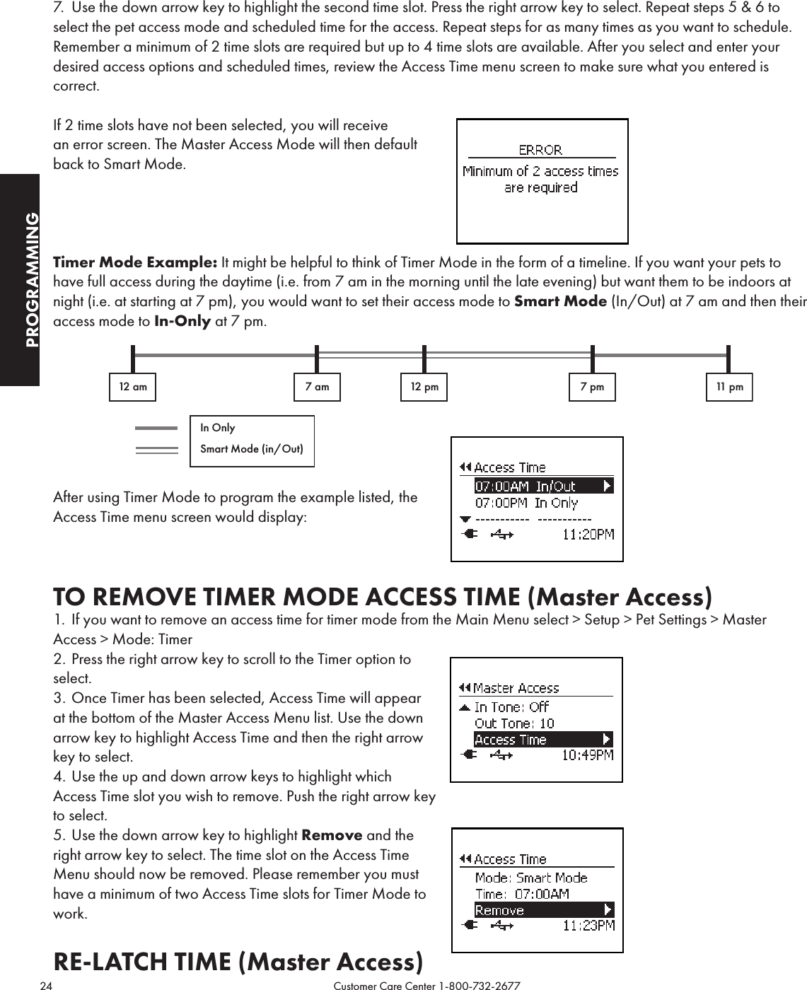 24                                                                                           Customer Care Center 1-800-732-2677PROGRAMMING7.  Use the down arrow key to highlight the second time slot. Press the right arrow key to select. Repeat steps 5 &amp; 6 to select the pet access mode and scheduled time for the access. Repeat steps for as many times as you want to schedule. Remember a minimum of 2 time slots are required but up to 4 time slots are available. After you select and enter your desired access options and scheduled times, review the Access Time menu screen to make sure what you entered is correct.If 2 time slots have not been selected, you will receive  an error screen. The Master Access Mode will then default back to Smart Mode.Timer Mode Example: It might be helpful to think of Timer Mode in the form of a timeline. If you want your pets to have full access during the daytime (i.e. from 7 am in the morning until the late evening) but want them to be indoors at night (i.e. at starting at 7 pm), you would want to set their access mode to Smart Mode (In/Out) at 7 am and then their access mode to In-Only at 7 pm.  After using Timer Mode to program the example listed, the  Access Time menu screen would display:TO REMOVE TIMER MODE ACCESS TIME (Master Access)1.  If you want to remove an access time for timer mode from the Main Menu select &gt; Setup &gt; Pet Settings &gt; Master Access &gt; Mode: Timer2. Press the right arrow key to scroll to the Timer option to  select. 3. Once Timer has been selected, Access Time will appear at the bottom of the Master Access Menu list. Use the down arrow key to highlight Access Time and then the right arrow key to select.4. Use the up and down arrow keys to highlight which Access Time slot you wish to remove. Push the right arrow key to select.5. Use the down arrow key to highlight Remove and the  right arrow key to select. The time slot on the Access Time Menu should now be removed. Please remember you must have a minimum of two Access Time slots for Timer Mode to work. RE-LATCH TIME (Master Access) 12 am 7 am 12 pm 7 pm 11 pmIn OnlySmart Mode (in/Out)